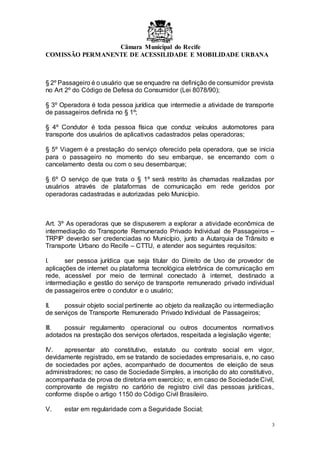 Câmara Municipal do Recife
COMISSÃO PERMANENTE DE ACESSILIDADE E MOBILIDADE URBANA
3
§ 2º Passageiro é o usuário que se enquadre na definição de consumidor prevista
no Art 2º do Código de Defesa do Consumidor (Lei 8078/90);
§ 3º Operadora é toda pessoa jurídica que intermedie a atividade de transporte
de passageiros definida no § 1º;
§ 4º Condutor é toda pessoa física que conduz veículos automotores para
transporte dos usuários de aplicativos cadastrados pelas operadoras;
§ 5º Viagem é a prestação do serviço oferecido pela operadora, que se inicia
para o passageiro no momento do seu embarque, se encerrando com o
cancelamento desta ou com o seu desembarque;
§ 6º O serviço de que trata o § 1º será restrito às chamadas realizadas por
usuários através de plataformas de comunicação em rede geridos por
operadoras cadastradas e autorizadas pelo Município.
Art. 3º As operadoras que se dispuserem a explorar a atividade econômica de
intermediação do Transporte Remunerado Privado Individual de Passageiros –
TRPIP deverão ser credenciadas no Município, junto a Autarquia de Trânsito e
Transporte Urbano do Recife – CTTU, e atender aos seguintes requisitos:
I. ser pessoa jurídica que seja titular do Direito de Uso de provedor de
aplicações de internet ou plataforma tecnológica eletrônica de comunicação em
rede, acessível por meio de terminal conectado à internet, destinado a
intermediação e gestão do serviço de transporte remunerado privado individual
de passageiros entre o condutor e o usuário;
II. possuir objeto social pertinente ao objeto da realização ou intermediação
de serviços de Transporte Remunerado Privado Individual de Passageiros;
III. possuir regulamento operacional ou outros documentos normativos
adotados na prestação dos serviços ofertados, respeitada a legislação vigente;
IV. apresentar ato constitutivo, estatuto ou contrato social em vigor,
devidamente registrado, em se tratando de sociedades empresariais, e, no caso
de sociedades por ações, acompanhado de documentos de eleição de seus
administradores; no caso de Sociedade Simples, a inscrição do ato constitutivo,
acompanhada de prova de diretoria em exercício; e, em caso de Sociedade Civil,
comprovante de registro no cartório de registro civil das pessoas jurídicas,
conforme dispõe o artigo 1150 do Código Civil Brasileiro.
V. estar em regularidade com a Seguridade Social;
 