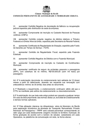 Câmara Municipal do Recife
COMISSÃO PERMANENTE DE ACESSILIDADE E MOBILIDADE URBANA
4
VI. apresentar Certidão Negativa de decretação de falência ou recuperação
judicial expedida pelo distribuidor da sede da empresa;
VII. apresentar Comprovante de inscrição no Cadastro Nacional de Pessoas
Jurídicas (CNPJ);
VIII. apresentar Certidão conjunta negativa de débitos relativos a Tributos
Federais e à Dívida Ativa da União, expedida pela Secretaria da Receita Federal;
IX. apresentar Certificado de Regularidade de Situação, expedido pelo Fundo
de Garantia por Tempo de Serviço - FGTS;
X. apresentar Certidão de Regularidade Fiscal, expedido pela Fazenda
Estadual;
XI. apresentar Certidão Negativa de Débitos com a Fazenda Municipal;
XII. apresentar Comprovante de inscrição no Cadastro de Contribuintes
Municipal;
XIII. apresentar certificado de seguro de acidentes pessoais a passageiros
(APP), com cobertura de no mínimo, R$100.000,00 (cem mil reais) por
passageiro.
Art. 4º A autorização decorrente do credenciamento terá validade de 12 (doze)
meses a partir do deferimento, devendo ser requerida sua renovação com
antecedência mínima de 30 (trinta) dias antes do vencimento.
§ 1º Realizado o requerimento, o credenciamento continuará válido até que a
CTTU se manifeste pelo aditivo de credenciamento ou descredenciamento.
§ 2º A autorização de que trata este artigo poderá ser cassada a qualquer tempo
em caso de descumprimento das normas desta Lei, do Edital de Credenciamento
e demais normas aplicáveis.
Art. 5º Pela utilização intensiva da infraestrutura viária do Município do Recife
para exploração econômica da atividade de Transporte Remunerado Privado
Individual de Passageiros – TRPIP será cobrado percentual correspondente ao
valor pago por cada deslocamento (viagem) iniciado no território municipal, de
forma graduada de acordo com o número de veículos cadastrados em cada
Operadora, na plataforma de comunicação em rede, na forma abaixo:
 