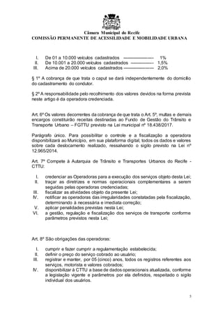 Câmara Municipal do Recife
COMISSÃO PERMANENTE DE ACESSILIDADE E MOBILIDADE URBANA
5
I. De 01 a 10.000 veículos cadastrados --------------------- 1%
II. De 10.001 a 20.000 veículos cadastrados ---------------- 1,5%
III. Acima de 20.000 veículos cadastrados --------------------- 2,0%
§ 1º A cobrança de que trata o caput se dará independentemente do domicílio
do cadastramento do condutor.
§ 2º A responsabilidade pelo recolhimento dos valores devidos na forma prevista
neste artigo é da operadora credenciada.
Art. 6º Os valores decorrentes da cobrança de que trata o Art. 5º, multas e demais
encargos constituirão receitas destinadas ao Fundo de Gestão do Trânsito e
Transporte Urbano – FGTTU previsto na Lei municipal nº 18.438/2017.
Parágrafo único. Para possibilitar o controle e a fiscalização a operadora
disponibilizará ao Município, em sua plataforma digital, todos os dados e valores
sobre cada deslocamento realizado, ressalvando o sigilo previsto na Lei nº
12.965/2014.
Art. 7º Compete à Autarquia de Trânsito e Transportes Urbanos do Recife -
CTTU:
I. credenciar as Operadoras para a execução dos serviços objeto desta Lei;
II. traçar as diretrizes e normas operacionais complementares a serem
seguidas pelas operadoras credenciadas;
III. fiscalizar as atividades objeto da presente Lei;
IV. notificar as operadoras das irregularidades constatadas pela fiscalização,
determinando à necessária e imediata correção;
V. aplicar penalidades previstas nesta Lei;
VI. a gestão, regulação e fiscalização dos serviços de transporte conforme
parâmetros previstos nesta Lei;
Art. 8º São obrigações das operadoras:
I. cumprir e fazer cumprir a regulamentação estabelecida;
II. definir o preço do serviço cobrado ao usuário;
III. registrar e manter, por 05 (cinco) anos, todos os registros referentes aos
serviços, motorista e valores cobrados;
IV. disponibilizar à CTTU a base de dados operacionais atualizada, conforme
a legislação vigente e parâmetros por ela definidos, respeitado o sigilo
individual dos usuários.
 