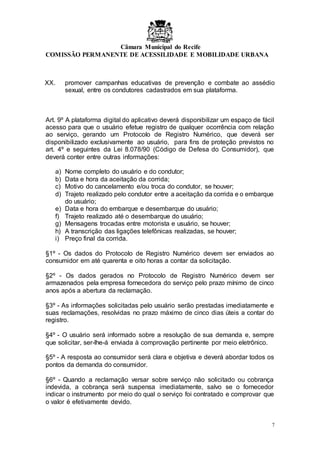 Câmara Municipal do Recife
COMISSÃO PERMANENTE DE ACESSILIDADE E MOBILIDADE URBANA
7
XX. promover campanhas educativas de prevenção e combate ao assédio
sexual, entre os condutores cadastrados em sua plataforma.
Art. 9º A plataforma digital do aplicativo deverá disponibilizar um espaço de fácil
acesso para que o usuário efetue registro de qualquer ocorrência com relação
ao serviço, gerando um Protocolo de Registro Numérico, que deverá ser
disponibilizado exclusivamente ao usuário, para fins de proteção previstos no
art. 4º e seguintes da Lei 8.078/90 (Código de Defesa do Consumidor), que
deverá conter entre outras informações:
a) Nome completo do usuário e do condutor;
b) Data e hora da aceitação da corrida;
c) Motivo do cancelamento e/ou troca do condutor, se houver;
d) Trajeto realizado pelo condutor entre a aceitação da corrida e o embarque
do usuário;
e) Data e hora do embarque e desembarque do usuário;
f) Trajeto realizado até o desembarque do usuário;
g) Mensagens trocadas entre motorista e usuário, se houver;
h) A transcrição das ligações telefônicas realizadas, se houver;
i) Preço final da corrida.
§1º - Os dados do Protocolo de Registro Numérico devem ser enviados ao
consumidor em até quarenta e oito horas a contar da solicitação.
§2º - Os dados gerados no Protocolo de Registro Numérico devem ser
armazenados pela empresa fornecedora do serviço pelo prazo mínimo de cinco
anos após a abertura da reclamação.
§3º - As informações solicitadas pelo usuário serão prestadas imediatamente e
suas reclamações, resolvidas no prazo máximo de cinco dias úteis a contar do
registro.
§4º - O usuário será informado sobre a resolução de sua demanda e, sempre
que solicitar, ser-lhe-á enviada à comprovação pertinente por meio eletrônico.
§5º - A resposta ao consumidor será clara e objetiva e deverá abordar todos os
pontos da demanda do consumidor.
§6º - Quando a reclamação versar sobre serviço não solicitado ou cobrança
indevida, a cobrança será suspensa imediatamente, salvo se o fornecedor
indicar o instrumento por meio do qual o serviço foi contratado e comprovar que
o valor é efetivamente devido.
 