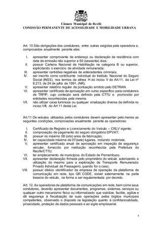 Câmara Municipal do Recife
COMISSÃO PERMANENTE DE ACESSILIDADE E MOBILIDADE URBANA
8
Art. 10 São obrigações dos condutores, entre outras exigidas pela operadora e,
comprovadas anualmente perante elas:
I. apresentar comprovante de endereço ou declaração de residência com
data de emissão não superior a 60 (sessenta) dias;
II. possuir Carteira Nacional de Habilitação na categoria B ou superior,
explicitando o exercício de atividade remunerada;
III. apresentar certidões negativas de antecedentes criminais;
IV. ser inscrito como contribuinte individual do Instituto Nacional do Seguro
Social (INSS), nos termos da alínea H do inciso V do Art.11, da Lei nº
8.213, de 24 de julho de 1991. (NR);
V. apresentar relatório regular de pontuação emitido pelo DETRAN.
VI. apresentar certificado de aprovação em curso específico para condutores
de TRPIP, cujo conteúdo será definido pela CTTU e promovido por
entidades reconhecidas pela mesma.
VII. não utilizar caixa luminosa ou qualquer sinalização diversa da definida no
inciso VIII, do Art 11 desta Lei.
Art.11 Os veículos utilizados pelos condutores devem apresentar pelo menos as
seguintes condições, comprovadas anualmente perante as operadoras:
I. Certificado de Registro e Licenciamento do Veículo – CRLV vigente;
II. comprovação de pagamento do seguro obrigatório DPVAT;
III. possuir no máximo 08 (oito) anos de fabricação;
IV. ter capacidade máxima de 07(sete) lugares, incluindo motorista;
V. apresentar certificado anual de aprovação em inspeção de segurança
veicular, fornecido por instituição reconhecida pela Prefeitura do
Recife/CTTU;
VI. ter emplacamento de municípios do Estado de Pernambuco.
VII. apresentar declaração firmada pelo proprietário do veículo autorizando a
utilização do mesmo para a exploração de Transporte Remunerado
Privado Individual de Passageiro, quando for o caso;
VIII. possuir dístico identificador da empresa de operação da plataforma de
comunicação em rede, tipo QR CODE, visível externamente na parte
traseira do veículo, na forma a ser regulamentada por decreto.
Art. 12. As operadoras de plataforma de comunicações em rede, bem como seus
condutores, deverão apresentar documentos, programas, sistemas, serviços ou
qualquer outro mecanismo físico ou informatizado que viabilize, facilite, agilize e
dê segurança à fiscalização de suas operações pelos órgãos municipais
competentes, observado o disposto na legislação quanto à confidencialidade,
privacidade, proteção de dados pessoais e ao sigilo empresarial.
 