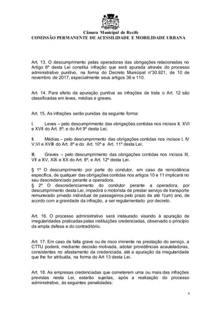 Câmara Municipal do Recife
COMISSÃO PERMANENTE DE ACESSILIDADE E MOBILIDADE URBANA
9
Art. 13. O descumprimento pelas operadoras das obrigações relacionadas no
Artigo 8º desta Lei constitui infração que será apurada através do processo
administrativo punitivo, na forma do Decreto Municipal n°30.921, de 10 de
novembro de 2017, especialmente seus artigos 36 e 110.
Art. 14. Para efeito da apuração punitiva as infrações de trata o Art. 12 são
classificadas em leves, médias e graves.
Art. 15. As infrações serão punidas da seguinte forma:
I. Leves – pelo descumprimento das obrigações contidas nos incisos II, XVI
e XVII do Art. 8º; e do Art 9º desta Lei;
II. Médias – pelo descumprimento das obrigações contidas nos incisos I, IV
V,VI e XVIII do Art. 8º e do Art. 10º e Art. 11º desta Lei;
III. Graves – pelo descumprimento das obrigações contidas nos incisos III,
VII a XV, XIX e XX do Art. 8º, e Art. 12º desta Lei.
§ 1º O descumprimento por parte do condutor, em caso de reincidência
específica, de qualquer das obrigações contidas nos artigos 10 e 11 implicará no
seu descredenciado perante a operadora.
§ 2º O descredenciamento do condutor perante a operadora, por
descumprimento desta Lei, impedirá o motorista de prestar serviço de transporte
remunerado privado individual de passageiros pelo prazo de até 1(um) ano, de
acordo com a gravidade da infração, a ser regulamentado por decreto.
Art. 16. O processo administrativo será instaurado visando à apuração de
irregularidades praticadas pelas instituições credenciadas, observado o princípio
da ampla defesa e do contraditório.
Art. 17. Em caso de falta grave ou de risco iminente na prestação do serviço, a
CTTU poderá, mediante decisão motivada, adotar providências acauteladoras,
consistentes no afastamento da credenciada, até a apuração da irregularidade
que lhe for atribuída, na forma do Art 13 desta Lei.
Art. 18. As empresas credenciadas que cometerem uma ou mais das infrações
previstas nesta Lei, estarão sujeitas, após a realização do processo
administrativo, às seguintes penalidades:
 