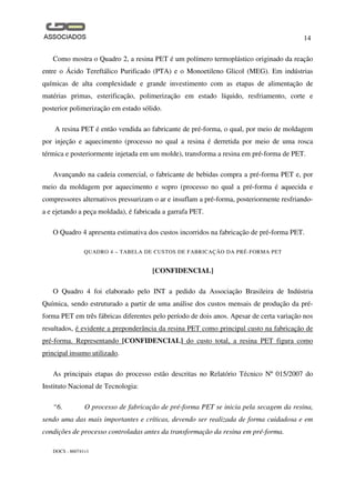 14
DOCS - 860741v1
Como mostra o Quadro 2, a resina PET é um polímero termoplástico originado da reação
entre o Ácido Tereftálico Purificado (PTA) e o Monoetileno Glicol (MEG). Em indústrias
químicas de alta complexidade e grande investimento com as etapas de alimentação de
matérias primas, esterificação, polimerização em estado líquido, resfriamento, corte e
posterior polimerização em estado sólido.
A resina PET é então vendida ao fabricante de pré-forma, o qual, por meio de moldagem
por injeção e aquecimento (processo no qual a resina é derretida por meio de uma rosca
térmica e posteriormente injetada em um molde), transforma a resina em pré-forma de PET.
Avançando na cadeia comercial, o fabricante de bebidas compra a pré-forma PET e, por
meio da moldagem por aquecimento e sopro (processo no qual a pré-forma é aquecida e
compressores alternativos pressurizam o ar e insuflam a pré-forma, posteriormente resfriando-
a e ejetando a peça moldada), é fabricada a garrafa PET.
O Quadro 4 apresenta estimativa dos custos incorridos na fabricação de pré-forma PET.
QUADRO 4 – TABELA DE CUSTOS DE FABRICAÇÃO DA PRÉ-FORMA PET
[CONFIDENCIAL]
O Quadro 4 foi elaborado pelo INT a pedido da Associação Brasileira de Indústria
Química, sendo estruturado a partir de uma análise dos custos mensais de produção da pré-
forma PET em três fábricas diferentes pelo período de dois anos. Apesar de certa variação nos
resultados, é evidente a preponderância da resina PET como principal custo na fabricação de
pré-forma. Representando [CONFIDENCIAL] do custo total, a resina PET figura como
principal insumo utilizado.
As principais etapas do processo estão descritas no Relatório Técnico Nº 015/2007 do
Instituto Nacional de Tecnologia:
“6. O processo de fabricação de pré-forma PET se inicia pela secagem da resina,
sendo uma das mais importantes e críticas, devendo ser realizada de forma cuidadosa e em
condições de processo controladas antes da transformação da resina em pré-forma.
 