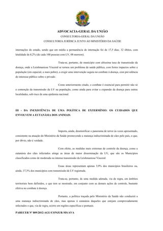 ADVOCACIA-GERAL DA UNIÃO
                                          CONSULTORIA-GERAL DA UNIÃO
                            CONSULTORIA JURÍDICA JUNTO AO MINISTÉRIO DA SAÚDE


internações do estado, sendo que em média a permanência de internação foi de 17,5 dias; 32 óbitos, com
letalidade de 8,2% (de cada 100 pessoas com LV, 08 morrem).

                                        Trata-se, portanto, de município com altíssima taxa de transmissão da
doença, onde a Leishmaniose Visceral se tornou um problema de saúde pública, com fortes impactos sobre a
população (em especial, a mais pobre), a exigir uma intervenção segura no combate à doença, com prevalência
do interesse público sobre o privado.

                                        Como anteriormente citado, o combate é essencial para permitir não só
a contenção da transmissão da LV na população, como ainda para evitar a expansão da doença para outras
localidades, sob risco de uma epidemia nacional.




III - DA INEXISTÊNCIA DE UMA POLÍTICA DE EXTERMÍNIO: OS CUIDADOS QUE
ENVOLVEM A EUTANÁSIA DOS ANIMAIS.




                                        Importa, ainda, desmistificar o panorama de terror às vezes apresentado,
consistente na atuação do Ministério da Saúde promovendo a matança indiscriminada de cães pelo país, o que,
por óbvio, não é verdade.

                                        Com efeito, as medidas mais extremas de controle da doença, como a
eutanásia dos cães infectados atinge as áreas de maior disseminação da LV, que são os Municípios
classificados como de moderada ou intensa transmissão da Leishmaniose Visceral.

                                        Essas áreas representam apenas 3,9% dos municípios brasileiros ou,
ainda, 17,3% dos municípios com transmissão de LV registrada.

                                        Trata-se, portanto, de uma medida adotada, via de regra, em âmbitos
territoriais bem definidos, e que tem se mostrado, em conjunto com as demais ações de controle, bastante
efetiva no combate à doença.

                                        Portanto, a política traçada pelo Ministério da Saúde não conduzirá a
uma matança indiscriminada de cães, mas apenas à eutanásia daqueles que estejam comprovadamente
infectados o que, via de regra, ocorre em regiões específicas e pontuais.

PARECER Nº 809/2012-AGU/CONJUR-MS/AVA
 