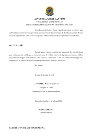 ADVOCACIA-GERAL DA UNIÃO
                                        CONSULTORIA-GERAL DA UNIÃO
                         CONSULTORIA JURÍDICA JUNTO AO MINISTÉRIO DA SAÚDE


                                      Considerando, portanto, a franca expansão da doença no país e o grau
de letalidade que a mesma tem apresentado, mostra-se razoável a manutenção da decisão da eutanásia de cães
nos casos aqui expostos, como execução de política pública com a finalidade de preservar a saúde humana.




IV – CONCLUSÃO



                                      De tudo quanto exposto, conclui-se que a eutanásia dos cães infectados
pela Leishmaniose é medida que se impõe, sob pena de evidente e irreversível prejuízo ao interesse público
(aqui representado pela saúde pública e vidas humanas) e caracteriza-se por ser: cientificamente respaldada,
indispensável ao êxito das ações e razoável na ponderação dos interesses envolvidos.

                                      É o parecer.




                                      Brasília, 01 de julho de 2012.




                                    ALESSANDRA VANESSA ALVES

                                             Advogada da União

                                 Coordenadora-Geral de Assuntos Jurídicos




                                      De acordo, Brasília, 01 de julho de 2012.




                                            JEAN KEIJI UEMA
                                              Consultor Jurídico




PARECER Nº 809/2012-AGU/CONJUR-MS/AVA
 