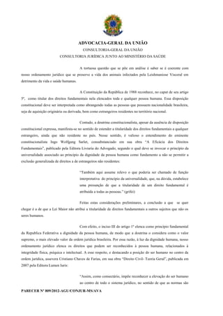 ADVOCACIA-GERAL DA UNIÃO
                                         CONSULTORIA-GERAL DA UNIÃO
                          CONSULTORIA JURÍDICA JUNTO AO MINISTÉRIO DA SAÚDE


                                       A tortuosa questão que se põe em análise é saber se é coerente com
nosso ordenamento jurídico que se preserve a vida dos animais infectados pela Leishmaniose Visceral em
detrimento da vida e saúde humanas.

                                       A Constituição da República de 1988 reconhece, no caput de seu artigo
5º, como titular dos direitos fundamentais nela elencados toda e qualquer pessoa humana. Essa disposição
constitucional deve ser interpretada como abrangendo todas as pessoas que possuem nacionalidade brasileira,
seja de aquisição originária ou derivada, bem como estrangeiros residentes no território nacional.

                                       Contudo, a doutrina constitucionalista, apesar da ausência de disposição
constitucional expressa, manifesta-se no sentido de estender a titularidade dos direitos fundamentais a qualquer
estrangeiro, ainda que não residente no país. Nesse sentido, é valioso o entendimento do eminente
constitucionalista Ingo Wolfgang Sarlet, consubstanciado em sua obra “A Eficácia dos Direitos
Fundamentais”, publicado pela Editora Livraria do Advogado, segundo o qual deve se invocar o princípio da
universalidade associado ao princípio da dignidade da pessoa humana como fundamento a não se permitir a
exclusão generalizada de direitos a de estrangeiros não residentes:

                                       “Também aqui assume relevo o que poderia ser chamado de função
                                       interpretativa do princípio da universalidade, que, na dúvida, estabelece
                                       uma presunção de que a titularidade de um direito fundamental é
                                       atribuída a todas as pessoas.” (grifei)

                                       Feitas estas considerações preliminares, a conclusão a que se quer
chegar é a de que a Lei Maior não atribui a titularidade de direitos fundamentais a outros sujeitos que não os
seres humanos.

                                       Com efeito, o inciso III do artigo 1º elenca como princípio fundamental
da Republica Federativa a dignidade da pessoa humana, de modo que a doutrina o considera como o valor
supremo, o mais elevado valor da ordem jurídica brasileira. Por essa razão, à luz da dignidade humana, nosso
ordenamento jurídico elenca os direitos que podem ser reconhecidos à pessoa humana, relacionados à
integridade física, psíquica e intelectual. A esse respeito, e destacando a posição do ser humano no centro da
ordem jurídica, assevera Cristiano Chaves de Farias, em sua obra “Direito Civil- Teoria Geral”, publicada em
2007 pela Editora Lumen Iuris:

                                       “Assim, como consectário, impõe reconhecer a elevação do ser humano
                                       ao centro de todo o sistema jurídico, no sentido de que as normas são

PARECER Nº 809/2012-AGU/CONJUR-MS/AVA
 
