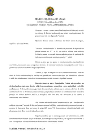 ADVOCACIA-GERAL DA UNIÃO
                                          CONSULTORIA-GERAL DA UNIÃO
                          CONSULTORIA JURÍDICA JUNTO AO MINISTÉRIO DA SAÚDE


                                       feitas para a pessoa e para a sua realização existencial, devendo garantir
                                       um mínimo de direitos fundamentais que sejam vocacionados para lhe
                                       proporcionar vida com dignidade.” (grifei)

                                       Oportuno destacar ainda a afirmação de Rafael Garcia Rodrigues,
segundo o qual a Lex Mater:

                                        “ancorou, com fundamento na República a prioridade da dignidade da
                                       pessoa humana (art. 1º, I e III), de forma a orientar toda atividade
                                       legislativa, estatal ou provada à consecução do projeto de realização do
                                       indivíduo como interesse superior e primeiro.” ( grifei)

                                       Denota-se, pois, que não apenas os constitucionalistas, mas igualmente
os civilistas, reconhecem que a nova postura deve ser a de interpretar e aplicar as normas jurídicas com vistas a
garantir a vida humana de forma integral e prioritária.

                                       Ademais, o caput do artigo 6º do texto constitucional eleva a saúde ao
status de direito fundamental social. Esclareça-se, pautado nas considerações supra, que o dispositivo refere-se
à saúde dos seres humanos, como bem intrinsecamente relevante à vida e à dignidade humana.

                                       Destarte, denota-se que a Constituição Federal não reconhece os
direitos fundamentais como direitos subjetivos dos animais e nem atribui a estes a dignidade conferida
aos humanos. Todavia, não se quer, por meio dessa conclusão, afirmar que os animais estão fora da tutela
constitucional. Não há dúvidas de que a doutrina e a jurisprudência caminham no sentido de conferir necessária
proteção aos animais. Contudo, frise-se, a proteção a estes seres deve ser a necessária, e não idêntica a
conferida aos seres humanos.

                                       Não estamos desconsiderando o relevante fato de que a tutela ao meio
ambiente integra a 3ª geração de direitos humanos e que a Lei Maior contém dispositivo expresso impondo a
proteção da fauna e da flora, nos termos do artigo 225, inciso VII. Ao contrário, o Ministério da Saúde está
plenamente ciente desse contexto e é defensor dele.

                                       Importa considerar que os animais possuem um valor intrínseco, e não
meramente instrumental em relação ao homem, e isto não passou despercebido pelo legislador constituinte, o
qual vedou práticas cruéis e causadoras de desnecessário sofrimento aos animais.



PARECER Nº 809/2012-AGU/CONJUR-MS/AVA
 