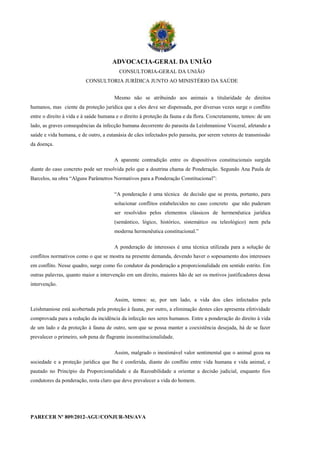 ADVOCACIA-GERAL DA UNIÃO
                                         CONSULTORIA-GERAL DA UNIÃO
                         CONSULTORIA JURÍDICA JUNTO AO MINISTÉRIO DA SAÚDE


                                       Mesmo não se atribuindo aos animais a titularidade de direitos
humanos, mas ciente da proteção jurídica que a eles deve ser dispensada, por diversas vezes surge o conflito
entre o direito à vida e à saúde humana e o direito à proteção da fauna e da flora. Concretamente, temos: de um
lado, as graves consequências da infecção humana decorrente do parasita da Leishmaniose Visceral, afetando a
saúde e vida humana, e de outro, a eutanásia de cães infectados pelo parasita, por serem vetores de transmissão
da doença.

                                       A aparente contradição entre os dispositivos constitucionais surgida
diante do caso concreto pode ser resolvida pelo que a doutrina chama de Ponderação. Segundo Ana Paula de
Barcelos, na obra “Alguns Parâmetros Normativos para a Ponderação Constitucional”:

                                       “A ponderação é uma técnica de decisão que se presta, portanto, para
                                       solucionar conflitos estabelecidos no caso concreto que não puderam
                                       ser resolvidos pelos elementos clássicos de hermenêutica jurídica
                                       (semântico, lógico, histórico, sistemático ou teleológico) nem pela
                                       moderna hermenêutica constitucional.”

                                       A ponderação de interesses é uma técnica utilizada para a solução de
conflitos normativos como o que se mostra na presente demanda, devendo haver o sopesamento dos interesses
em conflito. Nesse quadro, surge como fio condutor da ponderação a proporcionalidade em sentido estrito. Em
outras palavras, quanto maior a intervenção em um direito, maiores hão de ser os motivos justificadores dessa
intervenção.

                                       Assim, temos: se, por um lado, a vida dos cães infectados pela
Leishmaniose está acobertada pela proteção à fauna, por outro, a eliminação destes cães apresenta efetividade
comprovada para a redução da incidência da infecção nos seres humanos. Entre a ponderação do direito à vida
de um lado e da proteção à fauna de outro, sem que se possa manter a coexistência desejada, há de se fazer
prevalecer o primeiro, sob pena de flagrante inconstitucionalidade.

                                       Assim, malgrado o inestimável valor sentimental que o animal goza na
sociedade e a proteção jurídica que lhe é conferida, diante do conflito entre vida humana e vida animal, e
pautado no Princípio da Proporcionalidade e da Razoabilidade a orientar a decisão judicial, enquanto fios
condutores da ponderação, resta claro que deve prevalecer a vida do homem.




PARECER Nº 809/2012-AGU/CONJUR-MS/AVA
 