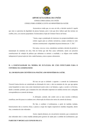 ADVOCACIA-GERAL DA UNIÃO
                                          CONSULTORIA-GERAL DA UNIÃO
                          CONSULTORIA JURÍDICA JUNTO AO MINISTÉRIO DA SAÚDE


                                        Acrescente-se ainda que, no caso em tela, a decisão razoável é aquela
que mais se aproxima da dignidade da pessoa humana, pois é esta que deve indicar qual das normas em
conflito, deve, em concreto preponderar. Esclarecedora a lição de Cristiano Chaves de Farias:

                                        “Assim, surge a ponderação de interesses (ou proporcionalidade) como
                                        critério seguro para as colisões normativas, sempre centrada no valor
                                        máximo constitucional- a dignidade da pessoa humana (art. 1º, III).”

                                        Em suma, concessa venia, entendemos acertada a decisão de permitir a
manutenção da eutanásia em cães, feita de forma que não lhes cause sofrimento, atento aos preceitos
constitucionais de vedação de práticas que submetam os animais a crueldade, e se afigura como medida
indispensável à preservação da vida e saúde humanas, como se passa a demonstrar.




II- A ESSENCIALIDADE DA MEDIDA DE EUTANÁSIA DE CÃES INFECTADOS PARA O
CONTROLE DA LEISHMANIOSE

II.1. DO RESPALDO CIENTÍFICO DA POLÍTICA DO MINISTÉRIO DA SAÚDE.




                                        Há tese em que se defende o seguinte: o controle da Leishmaniose
Visceral Canina deveria ser centralizada na eliminação do vetor, e não na eutanásia do cão, que age apenas
como hospedeiro (e raras vezes como transmissor) assim como o ser humano, o gato, o cavalo e os bovinos,
dando a entender, portanto, que a eutanásia dos cães infectados importará em medida extrema sem a adequada
correspondência no controle da doença.

                                        A afirmação, contudo, não condiz com as mais recentes evidências
científicas, nem tão pouco se coaduna com a observação da eficácia dos meios de controle da doença.

                                        De fato, o combate à Leishmaniose, a partir de medidas isoladas,
historicamente não se mostrou eficaz, e passou a exigir dos órgãos responsáveis medidas integradas, dentre
elas, a eutanásia de cães infectados.

                                        Assim, importa destacar, já a um primeiro momento, que a eutanásia de
cães infectados não é a única medida adotada pelos gestores de saúde para o combate da Leishmaniose, que

PARECER Nº 809/2012-AGU/CONJUR-MS/AVA
 