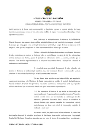 ADVOCACIA-GERAL DA UNIÃO
                                        CONSULTORIA-GERAL DA UNIÃO
                           CONSULTORIA JURÍDICA JUNTO AO MINISTÉRIO DA SAÚDE


inclui também (e de forma muito comprometida) o diagnóstico precoce, o controle químico do inseto
transmissor, a destinação correta do lixo, entre outras medidas de higiene e conservação ambiental que evitam
a proliferação do vetor.

                                      Mas, como dito, o acompanhamento da evolução da Leishmaniose
Visceral demonstra que qualquer dessas medidas adotada isoladamente não logra êxito em assegurar o controle
da doença, que exige, para a sua contenção (numérica e territorial), a adoção de todas as ações de modo
integrado, ainda que uma se apresente de forma particularmente mais drástica que as demais.

                                      De fato, o Ministério da Saúde não desconhece o sofrimento dos donos
de cães contaminados e mantem, ao limite de todas as possibilidades, o respeito à vida dos animais (que
embora destituídos de direitos, gozam da proteção do ordenamento pátrio). A questão, contudo, que se
apresenta é da absoluta impossibilidade de se assegurar um combate efetivo à doença sem a medida de
eutanásia dos cães infectados.

                                      E a conclusão pela necessidade da eutanásia de cães infectados não
éparcial ou destituída de fundamentação científica, mas, sim, baseada em diversos e sérios estudos e, ainda,
embasada na mais recente recomendação da OPAS e OMS sobre o assunto.

                                      De fato, foram nesse sentido as conclusões obtidas por pesquisador
recentemente contratado pelo Ministério da Saúde para avaliar as medidas de controle da Leishmaniose
Visceral no Brasil. O estudo foi apresentado em eventos científicos e internacionais, tendo o pesquisador
enviado carta ao MS com as conclusões obtidas, das quais destacamos o seguinte trecho:

                                      “(...) dão sustentação à hipótese de que ambas as intervenções são
                                      recomendadas pelo Programa de Controle da Leischmaniose Visceral, o
                                      controle visceral com o uso de inseticidas e a eliminação de cães
                                      infectados, apresentam efetividade para a redução da incidência de
                                      infecção humana pelo parasito causador da leishmaniose visceral,
                                      particularmente em áreas com nível de transmissão variando de
                                      moderada a muito alta.”

                                      No mesmo sentido, foi publicado no informe trimestral de jan/fev/mar
do Conselho Regional de Medicina Veterinária de São Paulo, dois estudos realizados pela Universidade
Estadual de São Paulo (Unesp) de Araçatuba, que por meio da técnica de xonodiagnóstico, (considerada a


PARECER Nº 809/2012-AGU/CONJUR-MS/AVA
 