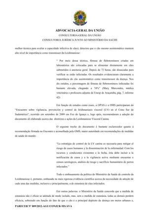 ADVOCACIA-GERAL DA UNIÃO
                                        CONSULTORIA-GERAL DA UNIÃO
                         CONSULTORIA JURÍDICA JUNTO AO MINISTÉRIO DA SAÚDE


melhor técnica para avaliar a capacidade infectiva de cães), detectou que o cão mesmo assintomático mantem
alto nível de importância como transmissor da Leishmaniose:

                                      “ Por meio dessa técnica, fêmeas de flebotomíneos criadas em
                                      laboratórios são colocadas para se alimentar diretamente em cães
                                      submetidos à anestesia geral. Depois de 72 horas, são dissecadas para
                                      verificar se estão infectadas. Os resultados evidenciaram claramente a
                                      importância do cão assintomático como transimossor da doença. Nos
                                      dis estudos, a percentagem de fêmeas de flebotomíneos infectadas foi
                                      bastante elevada, chegando a 74%” (Mary Marcondes, médica
                                      veterinária e professora adjunta da Unesp de Araçatuba, pág. 7, informe
                                      42).

                                      Em função de estudos como esses, a OPAS e a OMS participaram do
“Encuentro sobre vigilancia, prevención y control de leishmaniasis visceral (LV) en el Cono Sur de
Sudamérica”, ocorrido em setembro de 2009 em Foz do Iguaçu e, logo após, recomendaram a adoção do
documento ali elaborado acerca das diretrizes e ações da Leishmaniose Visceral Canina.

                                      O seguinte trecho do documento é bastante esclarecedor quanto à
recomendação firmada no Encontro e aconselhada pela OMS, maior autoridade em recomendações de medidas
de saúde do mundo:

                                      “La estratégia de control de la LV canina es necesaria para mitigar el
                                      riesgo de casos humanos y la disseminación de la enfermedad. Com los
                                      recursos y condiciones existentes a la fecha, ésta debe incluir a la
                                      notificación de casos y a la vigilancia activa mediante encuestas o
                                      censos serologicos, análisis de riesgo y sacrifício humanitário de perros
                                      infectados.”

                                      Todo o embasamento da política do Ministério da Saúde de controle da
Leishmaniose é, portanto, embasada na mais rigorosa evidência científica acerca da necessidade de adoção de
cada uma das medidas, inclusive e principalmente, a de eutanásia de cães infectados.

                                      Em outras palavras: o Ministério da Saúde concorda que a medida de
eutanásia não é eficaz se adotada de modo isolado, mas, sem a medida de eutanásia, todas as demais perdem
eficácia, sobretudo em função do fato de que o cão é o principal depósito da doença em meios urbanos e,

PARECER Nº 809/2012-AGU/CONJUR-MS/AVA
 