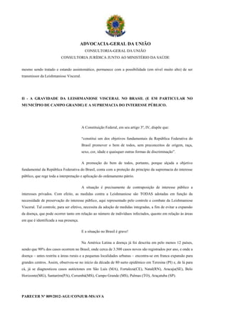 ADVOCACIA-GERAL DA UNIÃO
                                          CONSULTORIA-GERAL DA UNIÃO
                         CONSULTORIA JURÍDICA JUNTO AO MINISTÉRIO DA SAÚDE


mesmo sendo tratado e estando assintomático, permanece com a possibilidade (em nível muito alto) de ser
transmissor da Leishmaniose Visceral.




II - A GRAVIDADE DA LEISHMANIOSE VISCERAL NO BRASIL (E EM PARTICULAR NO
MUNICÍPIO DE CAMPO GRANDE) E A SUPREMACIA DO INTERESSE PÚBLICO.




                                        A Constituição Federal, em seu artigo 3º, IV, dispõe que:

                                        “constitui um dos objetivos fundamentais da República Federativa do
                                        Brasil promover o bem de todos, sem preconceitos de origem, raça,
                                        sexo, cor, idade e quaisquer outras formas de discriminação”.

                                        A promoção do bem de todos, portanto, porque alçada a objetivo
fundamental da República Federativa do Brasil, conta com a proteção do princípio da supremacia do interesse
público, que rege toda a interpretação e aplicação do ordenamento pátrio.

                                        A situação é precisamente de contraposição de interesse público a
interesses privados. Com efeito, as medidas contra a Leishmaniose são TODAS adotadas em função da
necessidade de preservação do interesse público, aqui representado pelo controle e combate da Leishmaniose
Visceral. Tal controle, para ser efetivo, necessita da adoção de medidas integradas, a fim de evitar a expansão
da doença, que pode ocorrer tanto em relação ao número de indivíduos infectados, quanto em relação às áreas
em que é identificada a sua presença.

                                        E a situação no Brasil é grave!

                                        Na América Latina a doença já foi descrita em pelo menos 12 países,
sendo que 90% dos casos ocorrem no Brasil, onde cerca de 3.500 casos novos são registrados por ano, e onde a
doença – antes restrita a áreas rurais e a pequenas localidades urbanas – encontra-se em franca expansão para
grandes centros. Assim, observou-se no início da década de 80 surto epidêmico em Teresina (PI) e, de lá para
cá, já se diagnosticou casos autóctones em São Luís (MA), Fortaleza(CE), Natal(RN), Aracaju(SE), Belo
Horizonte(MG), Santarém(PA), Corumbá(MS), Campo Grande (MS), Palmas (TO), Araçatuba (SP).




PARECER Nº 809/2012-AGU/CONJUR-MS/AVA
 