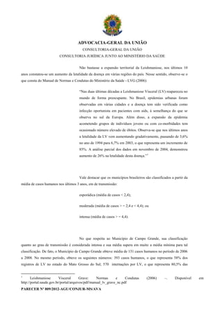 ADVOCACIA-GERAL DA UNIÃO
                                       CONSULTORIA-GERAL DA UNIÃO
                        CONSULTORIA JURÍDICA JUNTO AO MINISTÉRIO DA SAÚDE


                                     Não bastasse a expansão territorial da Leishmaniose, nos últimos 10
anos constatou-se um aumento da letalidade da doença em várias regiões do país. Nesse sentido, observe-se o
que consta do Manual de Normas e Condutas do Ministério da Saúde - LVG (2006):

                                     “Nas duas últimas décadas a Leishmaniose Visceral (LV) reapareceu no
                                     mundo de forma preocupante. No Brasil, epidemias urbanas foram
                                     observadas em várias cidades e a doença tem sido verificada como
                                     infecção oportunista em pacientes com aids, à semelhança do que se
                                     observa no sul da Europa. Além disso, a expansão da epidemia
                                     acometendo grupos de indivíduos jovens ou com co-morbidades tem
                                     ocasionado número elevado de óbitos. Observa-se que nos últimos anos
                                     a letalidade da LV vem aumentando gradativamente, passando de 3,6%
                                     no ano de 1994 para 6,7% em 2003, o que representa um incremento de
                                     85%. A análise parcial dos dados em novembro de 2004, demonstrou
                                     aumento de 26% na letalidade desta doença.”1




                                     Vale destacar que os municípios brasileiros são classificados a partir da
média de casos humanos nos últimos 3 anos, em de transmissão:

                                     esporádica (média de casos < 2,4);

                                     moderada (média de casos > = 2,4 e < 4,4); ou

                                     intensa (média de casos > = 4,4).




                                     No que respeita ao Município de Campo Grande, sua classificação
quanto ao grau de transmissão é considerada intensa e sua média supera em muito a média mínima para tal
classificação. De fato, o Município de Campo Grande obteve média de 131 casos humanos no período de 2006
a 2008. No mesmo período, obteve os seguintes números: 393 casos humanos, o que representa 58% dos
registros de LV no estado do Mato Grosso do Sul; 570 internações por LV, o que representa 80,5% das


1
       Leishmaniose       Visceral      Grave:    Normas      e     Condutas      (2006)      –.     Disponível   em
http://portal.saude.gov.br/portal/arquivos/pdf/manual_lv_grave_nc.pdf
PARECER Nº 809/2012-AGU/CONJUR-MS/AVA
 