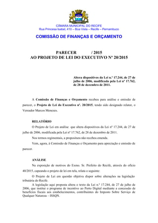 CÂMARA MUNICIPAL DO RECIFE
Rua Princesa Isabel, 410 – Boa Vista – Recife – Pernambuco
COMISSÃO DE FINANÇAS E ORÇAMENTO
PARECER / 2015
AO PROJETO DE LEI DO EXECUTIVO Nº 20/2015
Altera dispositivos da Lei n.º 17.244, de 27 de
julho de 2006, modificada pela Lei nº 17.762,
de 28 de dezembro de 2011.
A Comissão de Finanças e Orçamento recebeu para análise e emissão de
parecer, o Projeto de Lei do Executivo nº. 20/2015, tendo sido designado relator, o
Vereador Marcos Menezes.
RELATÓRIO
O Projeto de Lei em análise que altera dispositivos da Lei nº 17.244, de 27 de
julho de 2006, modificada pela Lei nº 17.762, de 28 de dezembro de 2011.
Nos termos regimentais, a propositura não recebeu emenda.
Vem, agora, à Comissão de Finanças e Orçamento para apreciação e emissão de
parecer.
ANÁLISE
Na exposição de motivos do Exmo. Sr. Prefeito do Recife, através do ofício
40/2015, capeando o projeto de lei em tela, relata o seguinte:
O Projeto de Lei em questão objetiva dispor sobre alterações na legislação
tributária do Recife.
A legislação aqui proposta altera o texto da Lei n.º 17.244, de 27 de julho de
2006, que institui o programa de incentivo ao Porto Digital mediante a concessão de
benefícios fiscais aos estabelecimentos, contribuintes do Imposto Sobre Serviço de
Qualquer Natureza – ISSQN.
 