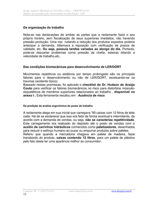 Sergio Augusto Machado de Carvalho e Silva – CRM/SP 61235
Médico do trabalho pela Universidade de São Paulo - USP
Campinas /SP F: (19) 97314312 e-mail:sergio2@ig.com.br www.drsergio.com.br
11
Da organização do trabalho
Nota-se nas declarações de ambas as partes que a reclamante fazia o seu
próprio horário, sem fiscalização de seus superiores imediatos, não havendo
pressão produção. Uma vez notando a redução dos produtos expostos poderia
antecipar a demanda. Alternava a reposição com verificação de prazos de
validade, etc. Ou seja, possuía tarefas variadas ao alongo do dia. Portanto,
pode-se descartar problemas como pressão da chefia, esteiras ditando a
velocidade de trabalho,etc.
Das condições biomecânicas para desenvolvimento de LER/DORT
Movimentos repetitivos ou estáticos por tempo prolongado são os principais
fatores para o desenvolvimento ou não de LER/DORT, excetuando-se os
traumas (acidente típico).
Baseado nestas premissas, foi aplicado o checklist do Dr. Hudson de Araújo
Couto para verificar os fatores biomecânicos no risco para distúrbios músculo-
esqueléticos de membros superiores relacionados ao trabalho , disponível no
anexo I . Esta ferramenta resultou em : Ausência de risco
Da predição da analise ergonômica do posto de trabalho
A reclamante alega em sua inicial que carregava “90 caixas com 12 litros de leite
cada. Há de se esclarecer que isso era feito de forma eventual e intermitente, de
acordo com a demanda de vendas, ou seja, não se caracteriza repetitividade.
Este carregamento era realizado do depósito até o posto de vendas com o
auxílio de carrinhos hidráulicos conhecidos como paletizadores, desenhados
para reduzir o esforço humano ao puxar ou empurrar produtos sobre paletes.
Referiu que quando a mercadoria chegava em palete de madeira, fazia
transbordo do produto, caixas contendo 12 litros, para um palete de plástico
pelo fato deste ter uma aparência melhor ao consumidor.
 