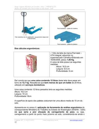 Sergio Augusto Machado de Carvalho e Silva – CRM/SP 61235
Médico do trabalho pela Universidade de São Paulo - USP
Campinas /SP F: (19) 97314312 e-mail:sergio2@ig.com.br www.drsergio.com.br
12
Foto ilustrativa de um paletizador, equipamento disponível
à Reclamante.
Foto ilustrativa – palete de madeira
Foto ilustrativa – palete de plástico
Dos cálculos ergonômicos:
- 1 litro de leite da marca Parmalat –
UTH integral, adquirido no
supermercado Carrefour/Eldorado em
16/05/2009, pesou 1,06 Kg.
A caixa de leite possui as seguintes
medidas:
Altura: 16,5 cm
Largura: 9,5 cm
Profundidade: 6 cm
Daí conclui-se que uma caixa contendo 12 litros deste leite deve pesar em
torno de 12,7 kg. Ressalta-se que bem menos do que um balde de 20 litros,
utilizado em serviços domésticos.
Uma caixa contendo 12 litros pareados teria as seguintes medidas:
Altura: 16,5 cm
Largura: 72 cm
Profundidade:19cm
A superfície de apoio dos paletes costumam ter uma altura media de 15 cm do
solo.
Apresenta-se no anexo II, aplicação da ferramenta de análise ergonômica do
correspondente Ministério do Trabalho do Estado de Washington (WISHA - USA)
no que seria a pior situação de carregamento de peso, ou seja,
carregamento a partir do ponto mais próximo ao solo, considerando-se ainda o
 
