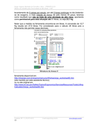 Sergio Augusto Machado de Carvalho e Silva – CRM/SP 61235
Médico do trabalho pela Universidade de São Paulo - USP
Campinas /SP F: (19) 97314312 e-mail:sergio2@ig.com.br www.drsergio.com.br
13
levantamento de 2 caixas por minuto, por até 2 horas contínuas no dia (tratando-
se de exagero), e mais rotação do tronco de pelo menos 45 graus, teremos
como resultado que não se trata de uma atividade de alto risco, apontando
como permissível para esta situação até 51 libras, ou seja 23,1 kg.
Notar que a medida na ferramenta encontra-se em libras. A conversão de 12,7
Kg resulta em 27,9 libras. Foi considerado para o cálculo 28 libras pois a
ferramenta não permite casas decimais.
Miniatura do Anexo II
ferramenta disponível em:
http://drsergio.com.br/ergonomia/curso/Wishas/ergo_worksheetIE.htm
(site mantido por este assistente técnico)
ou no site original em:
http://www.lni.wa.gov/Safety/Topics/Ergonomics/ServicesResources/Tools/Lifting
Calculator3/ergo_worksheetIE.htm
 