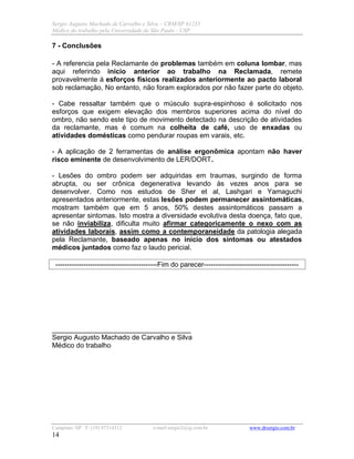 Sergio Augusto Machado de Carvalho e Silva – CRM/SP 61235
Médico do trabalho pela Universidade de São Paulo - USP
Campinas /SP F: (19) 97314312 e-mail:sergio2@ig.com.br www.drsergio.com.br
14
7 - Conclusões
- A referencia pela Reclamante de problemas também em coluna lombar, mas
aqui referindo início anterior ao trabalho na Reclamada, remete
provavelmente à esforços físicos realizados anteriormente ao pacto laboral
sob reclamação, No entanto, não foram explorados por não fazer parte do objeto.
- Cabe ressaltar também que o músculo supra-espinhoso é solicitado nos
esforços que exigem elevação dos membros superiores acima do nível do
ombro, não sendo este tipo de movimento detectado na descrição de atividades
da reclamante, mas é comum na colheita de café, uso de enxadas ou
atividades domésticas como pendurar roupas em varais, etc.
- A aplicação de 2 ferramentas de análise ergonômica apontam não haver
risco eminente de desenvolvimento de LER/DORT.
- Lesões do ombro podem ser adquiridas em traumas, surgindo de forma
abrupta, ou ser crônica degenerativa levando às vezes anos para se
desenvolver. Como nos estudos de Sher et al, Lashgari e Yamaguchi
apresentados anteriormente, estas lesões podem permanecer assintomáticas,
mostram também que em 5 anos, 50% destes assintomáticos passam a
apresentar sintomas. Isto mostra a diversidade evolutiva desta doença, fato que,
se não inviabiliza, dificulta muito afirmar categoricamente o nexo com as
atividades laborais, assim como a contemporaneidade da patologia alegada
pela Reclamante, baseado apenas no início dos sintomas ou atestados
médicos juntados como faz o laudo pericial.
--------------------------------------------Fim do parecer-----------------------------------------
____________________________________
Sergio Augusto Machado de Carvalho e Silva
Médico do trabalho
 