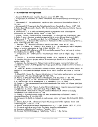 Sergio Augusto Machado de Carvalho e Silva – CRM/SP 61235
Médico do trabalho pela Universidade de São Paulo - USP
Campinas /SP F: (19) 97314312 e-mail:sergio2@ig.com.br www.drsergio.com.br
15
8 - Referências bibliográficas
1. Coventry M.B.: Problem of painful shoulder. Jama; 151: 177, 1953.
2. Gonçalves G.W. Periartrite do Ombro - Tratamento. Revista Brasileira de Reumatologia; 4:33,
1960.
3. Gonçalves G.W.: Via posterior para injeção da bolsa subacromial. Revista Bras. Reum.; 6:
29,1965.
4. Gonçalves G.W. Tratamento das Periartrites de Ombro. Revista Bras. Reum.; 12:27, 1968
5. Rotes-Querol R. Lience E., Escofer D.R.: Semiologia de los Reumatismos. Editorial Espaxs,
Barcelona, 1965.
6. Steinbrocker O. et. al: Shoulder-hand Syndrome: Sympathetic block compared with
corticotropin and cortisone therapy. Jama; 153: 788. 1953.
7. Vischer, Thomas L. Atlas of Clinical Rheumatology - 20.2 Non-Articular Rheumatism, 1968.
8. Fellet, A. e col. - Conduta terapêutica na periartrite de ombro. Clínica Geral; vol. 3, 1971.
9. Bateman J. E. - The shoulder and Neck 2nd ed. Philadelphia W.B. Saunders, 1978.
10. Armstrong. J. R. Excision of the acromion in the treatment of the supraspinatus syndrome. J.
Bone Joint Surg.; 31B: 436, 1949.
11. Neviaser. J. S. - Adhesive capsulitis of the shoulder. Med. Times. 90: 783, 1962.
12. Katz. G. A. Peter J. B.: Pearson C. M. & Adams. W.S. - The shoulder pad sign: a diagnostic
feature of amyloid arthrograpy. N. Engl. J. Med.; 288:354, 1973.
13. Fernandes S.R.M. & Samara, A. M. Síndrome de Parsonage-Turner e artrose de ombros.
Revista Bras. Reum.; 22(1): 1. 1982.
14. Gonçalves G. W. - Ombro Doloroso Reumatologia - Hilton Seda 2ª edição - pag. 1473 vol. II -
1982.
15. Dalton S.E. The Shoulder Rheumatology; Klippel. J. H. & Dieppe P.A. 1ª edition, Mosby.
16. Godinho G.G. Ombro Noções práticas de reumatologia; Moreira, C. & Carvalho, M.A.P. 1ª
edição, Health, 1996.
17. Lashgari C.J.,Yamaguchi K.: “Natural history and nonsurgical treatment of rotator cuff
disorders”. In: Norris T.R.: Orthopaedic knowledge update. Illinois: AAOS Shoulder and Elbow, p.
155-162, 2002.
18.. Jobe C.M.: “Rotator cuff disorders: anatomy, function, pathogenesis, and natural history”. In:
Norris T.R.: Orthopaedic Knowledge Update. Illinois, AAOS Shoulder and Elbow, p. 143-154,
2002.
19. Mileski R.A., Snyder S.J.: Superior labral lesions in the shoulder: pathoanatomy and surgical
management. J Am Acad Ortop Surg 6: 121-131, 1998.
20. Neer C.S.: Shoulder Reconstruction. Philadelphia, W.B. Saunders, p. 1-39, 1990.
21. Morrey B.F., Itoi E., An K.N.: “Biomechanics of the shoulder”. In: Rock-wood C.A., Matsen
F.A.: The shoulder. 2nd ed. Philadelphia, W.B. Saunders, p. 233-276, 1998.
22. Fukuda H.: The management of partial-thickness tears of the rotator cuff. J Bone Joint Surg
[Br] 85: 3-11, 2003.
23. Sher J.S., Uribe J.W., Posada A., et al: Abnormal findings on magnetic resonance images of
asymptomatic shoulders. J Bone Joint Surg [Am] 77: 1015, 1995.
24. Yamanaka K., Matsumoto T.: The joint side tear of rotator cuff: a follow-up study by
arthrography. Clin Orthop 304: 68-73, 1994.
25. Fukuda H.: Partial-thickness rotator cuff tears: a modern view on Codman’s classic. J
Shoulder Elbow Surg 9: 163-168, 2000.
26. Yamaguchi K., Ball C.M., Galatz L.M.: Arthrocospic rotator cuff repair. Clin Orthop 390: 83-94,
2001.
27. Esch J., Bynum C.K.: Arthroscopic repair of subscapularis tendon ruptures. Sports Med
Arthroscopy Rev 12: 99-103, 2004.
28. Manual de aplicação da Norma Regulamentadora nº 17. – 2 ed. Brasília : MTE, SIT, 2002.
29. Pontos de verificação ergonômica, Fundação Jorge Duprat Figueiredo
de Segurança e Medicina do Trabalho – 1ª edição – 2001.
30. Mendes, R (1995) Patologia do Trabalho.São Paulo, p: 41- Ed Ateneu
 