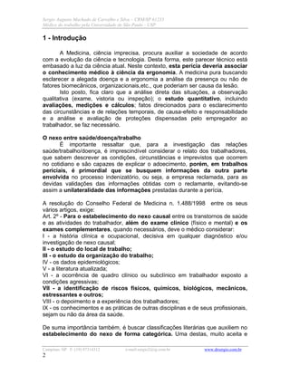 Sergio Augusto Machado de Carvalho e Silva – CRM/SP 61235
Médico do trabalho pela Universidade de São Paulo - USP
Campinas /SP F: (19) 97314312 e-mail:sergio2@ig.com.br www.drsergio.com.br
2
1 - Introdução
A Medicina, ciência imprecisa, procura auxiliar a sociedade de acordo
com a evolução da ciência e tecnologia. Desta forma, este parecer técnico está
embasado a luz da ciência atual. Neste contexto, esta perícia deveria associar
o conhecimento médico à ciência da ergonomia. A medicina pura buscando
esclarecer a alegada doença e a ergonomia a análise da presença ou não de
fatores biomecânicos, organizacionais,etc., que poderiam ser causa da lesão.
Isto posto, fica claro que a análise direta das situações, a observação
qualitativa (exame, vistoria ou inspeção); o estudo quantitativo, incluindo
avaliações, medições e cálculos; fatos direcionados para o esclarecimento
das circunstâncias e de relações temporais, de causa-efeito e responsabilidade
e a análise e avaliação de proteções dispensadas pelo empregador ao
trabalhador, se faz necessário.
O nexo entre saúde/doença/trabalho
É importante ressaltar que, para a investigação das relações
saúde/trabalho/doença, é imprescindível considerar o relato dos trabalhadores,
que sabem descrever as condições, circunstâncias e imprevistos que ocorrem
no cotidiano e são capazes de explicar o adoecimento, porém, em trabalhos
periciais, é primordial que se busquem informações da outra parte
envolvida no processo indenizatório, ou seja, a empresa reclamada, para as
devidas validações das informações obtidas com o reclamante, evitando-se
assim a unilateralidade das informações prestadas durante a perícia.
A resolução do Conselho Federal de Medicina n. 1.488/1998 entre os seus
vários artigos, exige:
Art. 2º - Para o estabelecimento do nexo causal entre os transtornos de saúde
e as atividades do trabalhador, além do exame clínico (físico e mental) e os
exames complementares, quando necessários, deve o médico considerar:
I - a história clínica e ocupacional, decisiva em qualquer diagnóstico e/ou
investigação de nexo causal;
II - o estudo do local de trabalho;
III - o estudo da organização do trabalho;
IV - os dados epidemiológicos;
V - a literatura atualizada;
VI - a ocorrência de quadro clínico ou subclínico em trabalhador exposto a
condições agressivas;
VII - a identificação de riscos físicos, químicos, biológicos, mecânicos,
estressantes e outros;
VIII - o depoimento e a experiência dos trabalhadores;
IX - os conhecimentos e as práticas de outras disciplinas e de seus profissionais,
sejam ou não da área da saúde.
De suma importância também, é buscar classificações literárias que auxiliem no
estabelecimento do nexo de forma categórica. Uma destas, muito aceita e
 