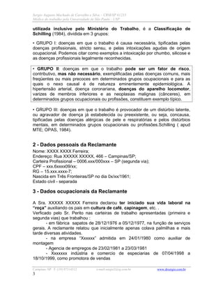 Sergio Augusto Machado de Carvalho e Silva – CRM/SP 61235
Médico do trabalho pela Universidade de São Paulo - USP
Campinas /SP F: (19) 97314312 e-mail:sergio2@ig.com.br www.drsergio.com.br
3
utilizada inclusive pelo Ministério do Trabalho, é a Classificação de
Schilling (1984), dividida em 3 grupos:
• GRUPO I: doenças em que o trabalho é causa necessária, tipificadas pelas
doenças profissionais, stricto sensu, e pelas intoxicações agudas de origem
ocupacional. Podemos citar como exemplos a intoxicação por chumbo, silicose e
as doenças profissionais legalmente reconhecidas.
• GRUPO II: doenças em que o trabalho pode ser um fator de risco,
contributivo, mas não necessário, exemplificadas pelas doenças comuns, mais
freqüentes ou mais precoces em determinados grupos ocupacionais e para as
quais o nexo causal é de natureza eminentemente epidemiológica. A
hipertensão arterial, doença coronariana, doenças do aparelho locomotor,
varizes de membros inferiores e as neoplasias malignas (cânceres), em
determinados grupos ocupacionais ou profissões, constituem exemplo típico.
• GRUPO III: doenças em que o trabalho é provocador de um distúrbio latente,
ou agravador de doença já estabelecida ou preexistente, ou seja, concausa,
tipificadas pelas doenças alérgicas de pele e respiratórias e pelos distúrbios
mentais, em determinados grupos ocupacionais ou profissões.Schilling ( apud
MTE; OPAS, 1984).
2 - Dados pessoais da Reclamante
Nome: XXXX XXXX Ferreira;
Endereço: Rua XXXXX XXXXX, 466 – Campinas/SP;
Carteira Profissional – 0006.xxx/000xxx – SP (segunda via);
CPF – xxx.6xxxx09/xx;
RG – 15.xxx.xxxx-7;
Nascida em Três Fronteiras/SP no dia 0x/xx/1961;
Estado civil - separada
3 - Dados ocupacionais da Reclamante
A Sra. XXXXX XXXXX Ferreira declarou ter iniciado sua vida laboral na
“roça” auxiliando os pais em cultura de café, capinagem, etc. .
Verficado pelo Sr. Perito nas carteiras de trabalho apresentadas (primeira e
segunda vias) que trabalhou :
- em fábrica sapatos de 28/12/1976 a 05/12/1977, na função de serviços
gerais. A reclamante relatou que inicialmente apenas colava palmilhas e mais
tarde diversas atividades.
- na empresa “Xxxxxx” admitida em 24/01/1980 como auxiliar de
montagem
- Agencia de empregos de 23/02/1981 a 23/03/1981
- Xxxxxxx indústria e comercio de especiarias de 07/04/1998 a
18/10/1999, como promotora de vendas
 