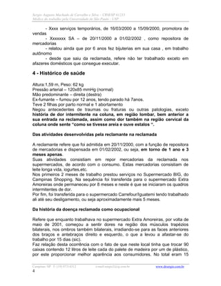 Sergio Augusto Machado de Carvalho e Silva – CRM/SP 61235
Médico do trabalho pela Universidade de São Paulo - USP
Campinas /SP F: (19) 97314312 e-mail:sergio2@ig.com.br www.drsergio.com.br
4
- Xxxx serviços temporários, de 16/03/2000 a 15/09/2000, promotora de
vendas
- Xxxxxxx SA – de 20/11/2000 a 01/02/2002 , como repositora de
mercadorias
- relatou ainda que por 6 anos fez bijuterias em sua casa , em trabalho
autônomo
- desde que saiu da reclamada, refere não ter trabalhado exceto em
afazeres domésticos que consegue executar.
4 - Histórico de saúde
Altura:1,59 m, Peso: 62 kg
Pressão arterial – 120x85 mmHg (normal)
Mão predominante – direita (destra)
Ex-fumante – fumou por 12 anos, tendo parado há 7anos.
Teve 2 filhas por parto normal e 1 abortamento
Negou antecedentes de traumas ou fraturas ou outras patologias, exceto
história de dor intermitente na coluna, em região lombar, bem anterior a
sua entrada na reclamada, assim como dor também na região cervical da
coluna onde sente “como se tivesse areia e ouve estalos “.
Das atividades desenvolvidas pela reclamante na reclamada
A reclamante refere que foi admitida em 20/11/2000, com a função de repositora
de mercadorias e dispensada em 01/02/2002, ou seja, em torno de 1 ano e 3
meses apenas.
Suas atividades consistiam em repor mercadorias da reclamada nos
supermercados, de acordo com o consumo. Estas mercadorias consistiam de
leite longa vida, iogurtes,etc.
Nos primeiros 2 meses de trabalho prestou serviços no Supermercado BIG, do
Campinas Shopping. Na sequência foi transferida para o supermercado Extra
Amoreiras onde permaneceu por 8 meses e neste é que se iniciaram os quadros
intermitentes de dor.
Por fim, foi transferida para o supermercado Carrefour/Iguatemi tendo trabalhado
ali até seu desligamento, ou seja aproximadamente mais 5 meses.
Da história da doença reclamada como ocupacional
Refere que enquanto trabalhava no supermercado Extra Amoreiras, por volta de
maio de 2001, começou a sentir dores na região dos músculos trapézios
bilaterais, nos ombros também bilaterais, irradiando-se para as faces anteriores
dos braços e antebraços direito e esquerdo, o que a levou a afastar-se do
trabalho por 15 dias (sic).
Faz relação desta ocorrência com o fato de que neste local tinha que trocar 90
caixas contendo 12 litros de leite cada do palete de madeira por um de plástico,
por este proporcionar melhor aparência aos consumidores. No total eram 15
 
