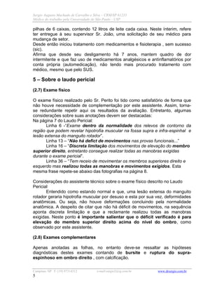 Sergio Augusto Machado de Carvalho e Silva – CRM/SP 61235
Médico do trabalho pela Universidade de São Paulo - USP
Campinas /SP F: (19) 97314312 e-mail:sergio2@ig.com.br www.drsergio.com.br
5
pilhas de 6 caixas, contendo 12 litros de leite cada caixa. Neste ínterim, refere
ter entregue à seu supervisor Sr. João, uma solicitação de seu médico para
mudança de setor.
Desde então iniciou tratamento com medicamentos e fisioterapia , sem sucesso
(sic).
Afirma que desde seu desligamento há 7 anos, mantem quadro de dor
intermitente e que faz uso de medicamentos analgésicos e antinflamatórios por
conta própria (automedicação), não tendo mais procurado tratamento com
médico, mesmo que pelo SUS.
5 – Sobre o laudo pericial
(2.7) Exame físico
O exame físico realizado pelo Sr. Perito foi tido como satisfatório de forma que
não houve necessidade de complementação por este assistente. Assim, torna-
se redundante repetir aqui os resultados da avaliação. Entretanto, algumas
considerações sobre suas anotações devem ser destacadas:
Na página 7 do Laudo Pericial:
Linha 6 -“Exame dentro da normalidade dos relevos de contorno da
região que podem revelar hipotrofia muscular na fossa supra e infra-espinhal e
lesão extensa do manguito rotador”.
Linha 13 – “Não há defict de movimentos nas provas funcionais...”
Linha 16 – “Discreta limitação dos movimentos de elevação do membro
superior direito, entretanto consegue realizar todas as manobras exigidas
durante o exame pericial”.
Linha 36 – “Tem receio de movimentar os membros superiores direito e
esquerdo mas realizou todas as manobras e movimentos exigidos. Esta
mesma frase repete-se abaixo das fotografias na página 8.
Considerações do assistente técnico sobre o exame físico descrito no Laudo
Pericial
Entendido como estando normal e que, uma lesão extensa do manguito
rotador geraria hipotrofia muscular por desuso e esta por sua vez, deformidades
anatômicas. Ou seja, não houve deformações concluindo pela normalidade
anatômica. A despeito de citar que não há déficit de movimentos, na sequência
aponta discreta limitação e que a reclamante realizou todas as manobras
exigidas. Neste ponto é importante salientar que o déficit verificado é para
elevação do membro superior direito acima do nível do ombro, como
observado por este assistente.
(2.8) Exames complementares
Apenas anotadas as folhas, no entanto deve-se ressaltar as hipóteses
diagnósticas destes exames contando de bursite e ruptura do supra-
espinhoso em ombro direito , com calcificação.
 