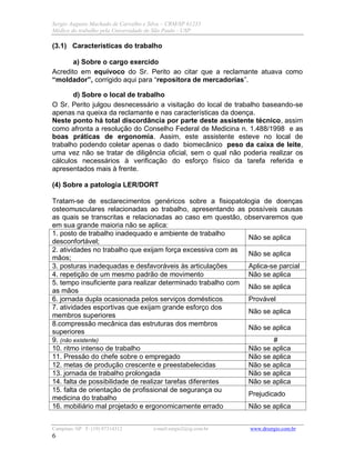 Sergio Augusto Machado de Carvalho e Silva – CRM/SP 61235
Médico do trabalho pela Universidade de São Paulo - USP
Campinas /SP F: (19) 97314312 e-mail:sergio2@ig.com.br www.drsergio.com.br
6
(3.1) Características do trabalho
a) Sobre o cargo exercido
Acredito em equívoco do Sr. Perito ao citar que a reclamante atuava como
“moldador”, corrigido aqui para “repositora de mercadorias”.
d) Sobre o local de trabalho
O Sr. Perito julgou desnecessário a visitação do local de trabalho baseando-se
apenas na queixa da reclamante e nas características da doença.
Neste ponto há total discordância por parte deste assistente técnico, assim
como afronta a resolução do Conselho Federal de Medicina n. 1.488/1998 e as
boas práticas de ergonomia. Assim, este assistente esteve no local de
trabalho podendo coletar apenas o dado biomecânico peso da caixa de leite,
uma vez não se tratar de diligência oficial, sem o qual não poderia realizar os
cálculos necessários à verificação do esforço físico da tarefa referida e
apresentados mais à frente.
(4) Sobre a patologia LER/DORT
Tratam-se de esclarecimentos genéricos sobre a fisiopatologia de doenças
osteomusculares relacionadas ao trabalho, apresentando as possíveis causas
as quais se transcritas e relacionadas ao caso em questão, observaremos que
em sua grande maioria não se aplica:
1. posto de trabalho inadequado e ambiente de trabalho
desconfortável;
Não se aplica
2. atividades no trabalho que exijam força excessiva com as
mãos;
Não se aplica
3. posturas inadequadas e desfavoráveis às articulações Aplica-se parcial
4. repetição de um mesmo padrão de movimento Não se aplica
5. tempo insuficiente para realizar determinado trabalho com
as mãos
Não se aplica
6. jornada dupla ocasionada pelos serviços domésticos Provável
7. atividades esportivas que exijam grande esforço dos
membros superiores
Não se aplica
8.compressão mecânica das estruturas dos membros
superiores
Não se aplica
9. (não existente) #
10. ritmo intenso de trabalho Não se aplica
11. Pressão do chefe sobre o empregado Não se aplica
12. metas de produção crescente e preestabelecidas Não se aplica
13. jornada de trabalho prolongada Não se aplica
14. falta de possibilidade de realizar tarefas diferentes Não se aplica
15. falta de orientação de profissional de segurança ou
medicina do trabalho
Prejudicado
16. mobiliário mal projetado e ergonomicamente errado Não se aplica
 