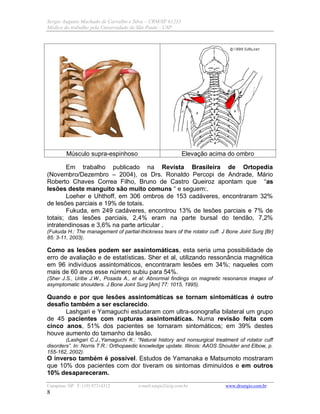 Sergio Augusto Machado de Carvalho e Silva – CRM/SP 61235
Médico do trabalho pela Universidade de São Paulo - USP
Campinas /SP F: (19) 97314312 e-mail:sergio2@ig.com.br www.drsergio.com.br
8
Músculo supra-espinhoso Elevação acima do ombro
Em trabalho publicado na Revista Brasileira de Ortopedia
(Novembro/Dezembro – 2004), os Drs. Ronaldo Percopi de Andrade, Mário
Roberto Chaves Correa Filho, Bruno de Castro Queiroz apontam que “as
lesões deste manguito são muito comuns “ e seguem:.
Loeher e Uhthoff, em 306 ombros de 153 cadáveres, encontraram 32%
de lesões parciais e 19% de totais.
Fukuda, em 249 cadáveres, encontrou 13% de lesões parciais e 7% de
totais; das lesões parciais, 2,4% eram na parte bursal do tendão, 7,2%
intratendinosas e 3,6% na parte articular .
(Fukuda H.: The management of partial-thickness tears of the rotator cuff. J Bone Joint Surg [Br]
85: 3-11, 2003).
Como as lesões podem ser assintomáticas, esta seria uma possibilidade de
erro de avaliação e de estatísticas. Sher et al, utilizando ressonância magnética
em 96 indivíduos assintomáticos, encontraram lesões em 34%; naqueles com
mais de 60 anos esse número subiu para 54%.
(Sher J.S., Uribe J.W., Posada A., et al: Abnormal findings on magnetic resonance images of
asymptomatic shoulders. J Bone Joint Surg [Am] 77: 1015, 1995).
Quando e por que lesões assintomáticas se tornam sintomáticas é outro
desafio também a ser esclarecido.
Lashgari e Yamaguchi estudaram com ultra-sonografia bilateral um grupo
de 45 pacientes com rupturas assintomáticas. Numa revisão feita com
cinco anos, 51% dos pacientes se tornaram sintomáticos; em 39% destes
houve aumento do tamanho da lesão.
(Lashgari C.J.,Yamaguchi K.: “Natural history and nonsurgical treatment of rotator cuff
disorders”. In: Norris T.R.: Orthopaedic knowledge update. Illinois: AAOS Shoulder and Elbow, p.
155-162, 2002).
O inverso também é possível. Estudos de Yamanaka e Matsumoto mostraram
que 10% dos pacientes com dor tiveram os sintomas diminuídos e em outros
10% desapareceram.
 