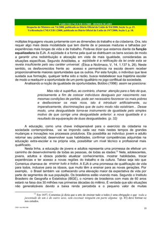 PARECER CNE/CEB 11/2000 - HOMOLOGADO
Despacho do Ministro em 7/6/2000, publicado no Diário Oficial da União de 9/6/2000, Seção 1e, p. 15.
VerResolução CNE/CEB 1/2000, publicada no Diário Oficial da União de 19/7/2000, Seção 1, p. 18.
CEB11.doc /SAO 006
10
múltiplas linguagens visuais juntamente com as dimensões do trabalho e da cidadania. Ora, isto
requer algo mais desta modalidade que tem diante de si pessoas maduras e talhadas por
experiências mais longas de vida e de trabalho. Pode-se dizer que estamos diante da função
equalizadora da EJA. A eqüidade é a forma pela qual se distribuem os bens sociais de modo
a garantir uma redistribuição e alocação em vista de mais igualdade, consideradas as
situações específicas. Segundo Aristóteles, a eqüidade é a retificação da lei onde esta se
revela insuficiente pelo seu caráter universal. (Ética a Nicômaco, V, 14, 1.137 b, 26). Neste
sentido, os desfavorecidos frente ao acesso e permanência na escola devem receber
proporcionalmente maiores oportunidades que os outros. Por esta função, o indivíduo que teve
sustada sua formação, qualquer tenha sido a razão, busca restabelecer sua trajetória escolar
de modo a readquirir a oportunidade de um ponto igualitário no jogo conflitual da sociedade.
Analisando a noção de igualdade de oportunidades, Bobbio (1996) assim se posiciona:
Mas não é supérfluo, ao contrário, chamar atenção para o fato de que,
precisamente a fim de colocar indivíduos desiguais por nascimento nas
mesmas condições de partida, pode ser necessário favorecer os mais pobres
e desfavorecer os mais ricos, isto é introduzir artificialmente, ou
imperativamente, discriminações que de outro modo não existiriam... Desse
modo, uma desigualdade torna-se instrumento de igualdade pelo simples
motivo de que corrige uma desigualdade anterior: a nova igualdade é o
resultado da equiparação de duas desigualdades. (p. 32)
A educação, como uma chave indispensável para o exercício da cidadania na
sociedade contemporânea, vai se impondo cada vez mais nestes tempos de grandes
mudanças e inovações nos processos produtivos. Ela possibilita ao indivíduo jovem e adulto
retomar seu potencial, desenvolver suas habilidades, confirmar competências adquiridas na
educação extra-escolar e na própria vida, possibilitar um nível técnico e profissional mais
qualificado.
Nesta linha, a educação de jovens e adultos representa uma promessa de efetivar um
caminho de desenvolvimento de todas as pessoas, de todas as idades.12
Nela, adolescentes,
jovens, adultos e idosos poderão atualizar conhecimentos, mostrar habilidades, trocar
experiências e ter acesso a novas regiões do trabalho e da cultura. Talvez seja isto que
Comenius chamava de ensinar tudo a todos. A EJA é uma promessa de qualificação de vida
para todos, inclusive para os idosos, que muito têm a ensinar para as novas gerações. Por
exemplo, o Brasil também vai conhecendo uma elevação maior da expectativa de vida por
parte de segmentos de sua população. Os brasileiros estão vivendo mais. Segundo o Instituto
Brasileiro de Geografia e Estatística (IBGE), o número de brasileiros com mais de 60 anos
estará na faixa dos 30 milhões nas primeiras décadas do milênio. É verdade que são situações
não generalizáveis devido a baixa renda percebida e o pequeno valor de muitas
12
Em 1657, Comenius já dizia que a arte de ensinar tudo a todos é uma obrigação e que toda a
juventude de um e de outro sexo, sem excetuar ninguém em parte alguma (p. 43) deve formar-se
nos estudos.
 