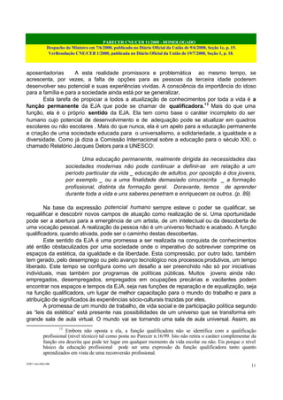 PARECER CNE/CEB 11/2000 - HOMOLOGADO
Despacho do Ministro em 7/6/2000, publicado no Diário Oficial da União de 9/6/2000, Seção 1e, p. 15.
VerResolução CNE/CEB 1/2000, publicada no Diário Oficial da União de 19/7/2000, Seção 1, p. 18.
CEB11.doc /SAO 006
11
aposentadorias A esta realidade promissora e problemática ao mesmo tempo, se
acrescenta, por vezes, a falta de opções para as pessoas da terceira idade poderem
desenvolver seu potencial e suas experiências vividas. A consciência da importância do idoso
para a família e para a sociedade ainda está por se generalizar.
Esta tarefa de propiciar a todos a atualização de conhecimentos por toda a vida é a
função permanente da EJA que pode se chamar de qualificadora.13
Mais do que uma
função, ela é o próprio sentido da EJA. Ela tem como base o caráter incompleto do ser
humano cujo potencial de desenvolvimento e de adequação pode se atualizar em quadros
escolares ou não escolares . Mais do que nunca, ela é um apelo para a educação permanente
e criação de uma sociedade educada para o universalismo, a solidariedade, a igualdade e a
diversidade. Como já dizia a Comissão Internacional sobre a educação para o século XXI, o
chamado Relatório Jacques Delors para a UNESCO:
Uma educação permanente, realmente dirigida às necessidades das
sociedades modernas não pode continuar a definir-se em relação a um
período particular da vida _ educação de adultos, por oposição à dos jovens,
por exemplo _ ou a uma finalidade demasiado circunscrita _ a formação
profissional, distinta da formação geral. Doravante, temos de aprender
durante toda a vida e uns saberes penetram e enriquecem os outros. (p. 89)
Na base da expressão potencial humano sempre esteve o poder se qualificar, se
requalificar e descobrir novos campos de atuação como realização de si. Uma oportunidade
pode ser a abertura para a emergência de um artista, de um intelectual ou da descoberta de
uma vocação pessoal. A realização da pessoa não é um universo fechado e acabado. A função
qualificadora, quando ativada, pode ser o caminho destas descobertas.
Este sentido da EJA é uma promessa a ser realizada na conquista de conhecimentos
até então obstaculizados por uma sociedade onde o imperativo do sobreviver comprime os
espaços da estética, da igualdade e da liberdade. Esta compressão, por outro lado, também
tem gerado, pelo desemprego ou pelo avanço tecnológico nos processos produtivos, um tempo
liberado. Este tempo se configura como um desafio a ser preenchido não só por iniciativas
individuais, mas também por programas de políticas públicas. Muitos jovens ainda não
empregados, desempregados, empregados em ocupações precárias e vacilantes podem
encontrar nos espaços e tempos da EJA, seja nas funções de reparação e de equalização, seja
na função qualificadora, um lugar de melhor capacitação para o mundo do trabalho e para a
atribuição de significados às experiências sócio-culturais trazidas por eles.
A promessa de um mundo de trabalho, de vida social e de participação política segundo
as “leis da estética” está presente nas possibilidades de um universo que se transforma em
grande sala de aula virtual. O mundo vai se tornando uma sala de aula universal. Assim, as
13
Embora não oposta a ela, a função qualificadora não se identifica com a qualificação
profissional (nível técnico) tal como posta no Parecer n.16/99. Isto não retira o caráter complementar da
função ora descrita que pode ter lugar em qualquer momento da vida escolar ou não. Eis porque o nível
básico da educação profissional pode ser uma expressão da função qualificadora tanto quanto
aprendizados em vista de uma reconversão profissional.
 