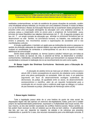 PARECER CNE/CEB 11/2000 - HOMOLOGADO
Despacho do Ministro em 7/6/2000, publicado no Diário Oficial da União de 9/6/2000, Seção 1e, p. 15.
VerResolução CNE/CEB 1/2000, publicada no Diário Oficial da União de 19/7/2000, Seção 1, p. 18.
CEB11.doc /SAO 006
12
realidades contemporâneas, ao lado da existência de graves situações de exclusão, contêm
uma virtualidade sempre reiterada: os vínculos com uma cidadania universal. A nossa Lei Maior
e a Lei de Diretrizes e Bases da Educação Nacional não se ausentaram desta perspectiva de
encontro entre uma concepção abrangente da educação com uma cidadania universal. A
primeira coloca a cooperação entre os povos para o progresso da humanidade como
princípio de nossa República nas relações internacionais (art. 4º
, IX). A segunda consigna, em
seu art. 1º
, um amplo conceito de educação que abrange os processos formativos que se
desenvolvem na vida familiar, na convivência humana, no trabalho, nas instituições de
ensino e pesquisa, nos movimentos sociais e organizações da sociedade civil e nas
manifestações culturais.
A função qualificadora é também um apelo para as instituições de ensino e pesquisa no
sentido da produção adequada de material didático que seja permanente enquanto processo,
mutável na variabilidade de conteúdos e contemporânea no uso de e no acesso a meios
eletrônicos da comunicação .
Dentro deste caráter ampliado, os termos “jovens e adultos” indicam que, em todas as
idades e em todas as épocas da vida, é possível se formar, se desenvolver e constituir
conhecimentos, habilidades, competências e valores que transcendam os espaços formais da
escolaridade e conduzam à realização de si e ao reconhecimento do outro como sujeito.
III- Bases Legais das Diretrizes Curriculares Nacionais para a Educação de
Jovens e Adultos
A educação de adultos torna-se mais que um direito: é a chave para o
século XXI; é tanto conseqüência do exercício da cidadania como condição
para uma plena participação na sociedade. Além do mais, é um poderoso
argumento em favor do desenvolvimento ecológico sustentável, da
democracia, da justiça, da igualdade entre os sexos, do desenvolvimento
socioeconômico e científico, além de um requisito fundamental para a
construção de um mundo onde a violência cede lugar ao diálogo e à cultura
de paz baseada na justiça. (Declaração de Hamburgo sobre a EJA)
1. Bases legais: histórico
Toda a legislação possui atrás de si uma história do ponto de vista social. As
disposições legais não são apenas um exercício dos legisladores. Estes, junto com o caráter
próprio da representatividade parlamentar, expressam a multiplicidade das forças sociais. Por
isso mesmo, as leis são também expressão de conflitos histórico-sociais. Nesse sentido, as
leis podem fazer avançar ou não um estatuto que se dirija ao bem coletivo. A aplicabilidade
das leis, por sua vez, depende do respeito, da adesão e da cobrança aos preceitos
estabelecidos e, quando for o caso, dos recursos necessários para uma efetivação concreta. É
 