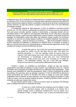 PARECER CNE/CEB 11/2000 - HOMOLOGADO
Despacho do Ministro em 7/6/2000, publicado no Diário Oficial da União de 9/6/2000, Seção 1e, p. 15.
VerResolução CNE/CEB 1/2000, publicada no Diário Oficial da União de 19/7/2000, Seção 1, p. 18.
CEB11.doc /SAO 006
13
evidente que aqui não se pretende um tratado específico e completo sobre as bases legais que
se referiram a EJA. O que se intenciona é oferecer alguns elementos históricos para relembrar
alguns ordenamentos legais já extintos e possibilitar o apontamento de temas e problemas que
sempre estiveram na base das práticas e projetos concernentes à EJA e de suas diferentes
formulações no Brasil.
A Constituição Imperial de 1824 reservava a todos os cidadãos a instrução primária
gratuita. (art, 179, 32). Contudo, a titularidade da cidadania era restrita aos livres e aos libertos.
Num país pouco povoado, agrícola, esparso e escravocrata, a educação escolar não era
prioridade política e nem objeto de uma expansão sistemática. Se isto valia para a educação
escolar das crianças, quanto mais para adolescentes, jovens e adultos. A educação escolar era
apanágio de destinatários saídos das elites que poderiam ocupar funções na burocracia
imperial ou no exercício de funções ligadas à política e ao trabalho intelectual. Para escravos,
indígenas e caboclos __assim se pensava e se praticava ___ além do duro trabalho, bastaria a
doutrina aprendida na oralidade e a obediência na violência física ou simbólica. O acesso à
leitura e à escrita eram tidos como desnecessários e inúteis para tais segmentos sociais. Esta
situação não escapou da crítica de Machado de Assis:
A nação não sabe ler. Há só 30% dos indivíduos residentes neste país
que podem ler; destes uns 9% não lêem letra de mão. 70% jazem em
profunda ignorância. (...). 70% dos cidadãos votam do mesmo modo que
respiram: sem saber porque nem o quê. Votam como vão à festa da Penha _
por divertimento. A Constituição é para eles uma coisa inteiramente
desconhecida. Estão prontos para tudo: uma revolução ou um golpe de
Estado. (...).As instituições existem, mas por e para 30% dos cidadãos.
Proponho uma reforma no estilo político.(Machado de Assis,1879)
Durante o Império, os candidatos ao bacharelismo podiam se valer dos “exames
preparatórios” para efeito de ingresso no ensino superior, cuja avaliação se dava via “exames
de Estado” sob o paradigma do Colégio de Pedro II e as instituições a ele equiparadas. Estes
exames eram precedidos de “aulas de preparatórios” dado o número insuficiente de escolas
secundárias. Por outro lado, deve-se assinalar o decreto nº 7.247 de 19/4/1879 de reforma do
ensino apresentado por Leôncio de Carvalho. Ele previa a criação de cursos para adultos
analfabetos, livres ou libertos, do sexo masculino, com duas horas diárias de duração no verão
e três no inverno, com as mesmas matérias do diurno. A Reforma também previa o auxílio a
entidades privadas que criassem tais cursos.
No seu famoso parecer sobre a reforma do ensino assim se expressou Rui Barbosa
sobre a relação entre ensino e construção da nação:
A nosso ver a chave misteriosa das desgraças que nos afligem, é esta,
e só esta : a ignorância popular, mãe da servilidade e da miséria. Eis a
grande ameaça contra a existência constitucional e livre da nação ; eis o
formidável inimigo, o inimigo intestino, que se asila nas entranhas do país.
 