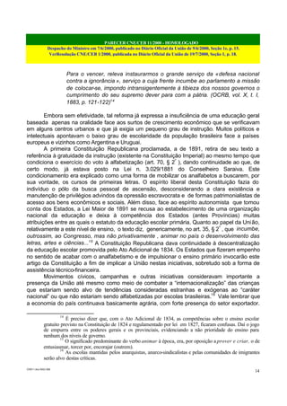 PARECER CNE/CEB 11/2000 - HOMOLOGADO
Despacho do Ministro em 7/6/2000, publicado no Diário Oficial da União de 9/6/2000, Seção 1e, p. 15.
VerResolução CNE/CEB 1/2000, publicada no Diário Oficial da União de 19/7/2000, Seção 1, p. 18.
CEB11.doc /SAO 006
14
Para o vencer, releva instaurarmos o grande serviço da «defesa nacional
contra a ignorância », serviço a cuja frente incumbe ao parlamento a missão
de colocar-se, impondo intransigentemente à tibieza dos nossos governos o
cumprimento do seu supremo dever para com a pátria. (OCRB, vol. X, t. I,
1883, p. 121-122)14
Embora sem efetividade, tal reforma já expressa a insuficiência de uma educação geral
baseada apenas na oralidade face aos surtos de crescimento econômico que se verificavam
em alguns centros urbanos e que já exigia um pequeno grau de instrução. Muitos políticos e
intelectuais apontavam o baixo grau de escolaridade da população brasileira face a países
europeus e vizinhos como Argentina e Uruguai.
A primeira Constituição Republicana proclamada, a de 1891, retira de seu texto a
referência à gratuidade da instrução (existente na Constituição Imperial) ao mesmo tempo que
condiciona o exercício do voto à alfabetização (art. 70, § 2º
), dando continuidade ao que, de
certo modo, já estava posto na Lei n. 3.029/1881 do Conselheiro Saraiva. Este
condicionamento era explicado como uma forma de mobilizar os analfabetos a buscarem, por
sua vontade, os cursos de primeiras letras. O espírito liberal desta Constituição fazia do
indivíduo o pólo da busca pessoal de ascensão, desconsiderando a clara existência e
manutenção de privilégios advindos da opressão escravocrata e de formas patrimonialistas de
acesso aos bens econômicos e sociais. Além disso, face ao espírito autonomista que tomou
conta dos Estados, a Lei Maior de 1891 se recusa ao estabelecimento de uma organização
nacional da educação e deixa à competência dos Estados (antes Províncias) muitas
atribuições entre as quais o estatuto da educação escolar primária. Quanto ao papel da União,
relativamente a este nível de ensino, o texto diz, genericamente, no art. 35, § 2º
, que incumbe,
outrossim, ao Congresso, mas não privativamente , animar no país o desenvolvimento das
letras, artes e ciências...15
A Constituição Republicana dava continuidade à descentralização
da educação escolar promovida pelo Ato Adicional de 1834. Os Estados que fizeram empenho
no sentido de acabar com o analfabetismo e de impulsionar o ensino primário invocarão este
artigo da Constituição a fim de implicar a União nestas iniciativas, sobretudo sob a forma de
assistência técnico-financeira.
Movimentos cívicos, campanhas e outras iniciativas consideravam importante a
presença da União até mesmo como meio de combater a “internacionalização” das crianças
que estariam sendo alvo de tendências consideradas estranhas e exógenas ao “caráter
nacional” ou que não estariam sendo alfabetizadas por escolas brasileiras.16
Vale lembrar que
a economia do país continuava basicamente agrária, com forte presença do setor exportador.
14
É preciso dizer que, com o Ato Adicional de 1834, as competências sobre o ensino escolar
gratuito previsto na Constituição de 1824 e regulamentado por lei em 1827, ficaram confusas. Daí o jogo
de empurra entre os poderes gerais e os provinciais, evidenciando a não prioridade do ensino para
nenhum dos níveis de governo.
15
O significado predominante do verbo animar à época, era, por oposição a prover e criar, o de
entusiasmar, torcer por, encorajar (outrem).
16
As escolas mantidas pelos anarquistas, anarco-sindicalistas e pelas comunidades de imigrantes
serão alvo destas críticas.
 