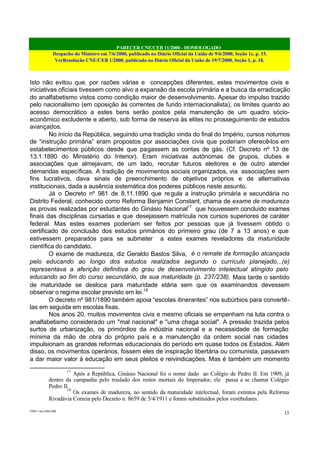 PARECER CNE/CEB 11/2000 - HOMOLOGADO
Despacho do Ministro em 7/6/2000, publicado no Diário Oficial da União de 9/6/2000, Seção 1e, p. 15.
VerResolução CNE/CEB 1/2000, publicada no Diário Oficial da União de 19/7/2000, Seção 1, p. 18.
CEB11.doc /SAO 006
15
Isto não evitou que, por razões várias e concepções diferentes, estes movimentos civis e
iniciativas oficiais tivessem como alvo a expansão da escola primária e a busca da erradicação
do analfabetismo vistos como condição maior de desenvolvimento. Apesar do impulso trazido
pelo nacionalismo (em oposição às correntes de fundo internacionalista), os limites quanto ao
acesso democrático a estes bens serão postos pela manutenção de um quadro sócio-
econômico excludente e aberto, sob forma de reserva às elites no prosseguimento de estudos
avançados.
No início da República, seguindo uma tradição vinda do final do Império, cursos noturnos
de “instrução primária” eram propostos por associações civis que poderiam oferecê-los em
estabelecimentos públicos desde que pagassem as contas de gás. (Cf. Decreto nº 13 de
13.1.1890 do Ministério do Interior). Eram iniciativas autônomas de grupos, clubes e
associações que almejavam, de um lado, recrutar futuros eleitores e de outro atender
demandas específicas. A tradição de movimentos sociais organizados, via associações sem
fins lucrativos, dava sinais de preenchimento de objetivos próprios e de alternativas
institucionais, dada a ausência sistemática dos poderes públicos neste assunto.
Já o Decreto nº 981 de 8.11.1890 que regula a instrução primária e secundária no
Distrito Federal, conhecido como Reforma Benjamin Constant, chama de exame de madureza
as provas realizadas por estudantes do Ginásio Nacional17
que houvessem concluído exames
finais das disciplinas cursadas e que desejassem matrícula nos cursos superiores de caráter
federal. Mas estes exames poderiam ser feitos por pessoas que já tivessem obtido o
certificado de conclusão dos estudos primários do primeiro grau (de 7 a 13 anos) e que
estivessem preparados para se submeter a estes exames reveladores da maturidade
científica do candidato.
O exame de madureza, diz Geraldo Bastos Silva, é o remate da formação alcançada
pelo educando ao longo dos estudos realizados segundo o currículo planejado...(e)
representava a aferição definitiva do grau de desenvolvimento intelectual atingido pelo
educando ao fim do curso secundário, de sua maturidade (p. 237/238). Mais tarde o sentido
de maturidade se desloca para maturidade etária sem que os examinandos devessem
observar o regime escolar previsto em lei.18
O decreto nº 981/1890 também apoia “escolas itinerantes” nos subúrbios para convertê-
las em seguida em escolas fixas.
Nos anos 20, muitos movimentos civis e mesmo oficiais se empenham na luta contra o
analfabetismo considerado um "mal nacional" e "uma chaga social". A pressão trazida pelos
surtos de urbanização, os primórdios da indústria nacional e a necessidade de formação
mínima da mão de obra do próprio país e a manutenção da ordem social nas cidades
impulsionam as grandes reformas educacionais do período em quase todos os Estados. Além
disso, os movimentos operários, fossem eles de inspiração libertária ou comunista, passavam
a dar maior valor à educação em seus pleitos e reivindicações. Mas é também um momento
17
Após a República, Ginásio Nacional foi o nome dado ao Colégio de Pedro II. Em 1909, já
dentro da campanha pelo traslado dos restos mortais do Imperador, ele passa a se chamar Colégio
Pedro II.
18
Os exames de madureza, no sentido da maturidade intelectual, foram extintos pela Reforma
Rivadávia Correia pelo Decreto n. 8659 de 5/4/1911 e foram substituídos pelos vestibulares.
 
