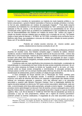 PARECER CNE/CEB 11/2000 - HOMOLOGADO
Despacho do Ministro em 7/6/2000, publicado no Diário Oficial da União de 9/6/2000, Seção 1e, p. 15.
VerResolução CNE/CEB 1/2000, publicada no Diário Oficial da União de 19/7/2000, Seção 1, p. 18.
CEB11.doc /SAO 006
16
histórico em que a temática do nacionalismo se implanta de modo bastante enfático e, no
terreno educacional, o governo federal nacionaliza e financia as escolas primárias e normais,
no Sul do país, estabelecidas em núcleos de população imigrada.19
Fruto deste conjunto
contraditório de finalidades foi a Conferência Interestadual de 1921, convocada pela União e
realizada no Rio de Janeiro, a fim de discutir os limites e as possibilidades do art. 35 da
Constituição então vigente face ao problema do analfabetismo e das competências da União
face às responsabilidades dos Estados em matéria de ensino. Ela acabou por sugerir a
criação de escolas noturnas voltadas para os adultos com a duração de um ano. Tal medida
chegou a fazer parte do Decreto n. 16.782/A de 13/1/1925, conhecido como Lei Rocha Vaz ou
Reforma João Alves, que estabelece o concurso da União para a difusão do ensino primário.
Dizia o art. 27 do referido decreto:
Poderão ser criadas escolas noturnas, do mesmo caráter, para
adultos, obedecendo às mesmas condições do art. 25.
O art. 25 obrigava a União a subsidiar parcialmente o salário dos professores primários
atuantes em escolas rurais. Aos Estados competia pagar o restante do salário, oferecer
residência, escola e material didático. A alegada carência de recursos da União, o temor das
elites face a uma incorporação massiva de novos eleitores e a defesa da autonomia estadual
tornaram sem efeito esta dimensão da Reforma. Mesmo as propostas de repor o ensino
primário gratuito e até mesmo obrigatório, tentadas durante a Revisão Constitucional de 1925 e
1926, não lograram sucesso.
A presença cada vez mais significativa dos processos de urbanização, a aceleração da
industrialização e a necessidade de impor limites às lutas sociais existentes provocam, de um
lado uma maior presença do Estado no âmbito da "questão social" e, de outro, um maior
controle sobre as forças sociais emergentes e reivindicantes. A educação primária das
crianças passa a contar com os avanços trazidos pelas reformas dos anos 30, mas não faz da
escolarização de adolescentes, jovens e adultos um objeto de ação sistemática.
A nova correlação de forças advinda com a "Revolução de Trinta" contribui para
impulsionar a importância da educação escolar. A tendência centralizadora do Estado
propiciou uma série de reformas até mesmo em resposta à organização das classes sociais
urbanas em sindicatos patronais e operários. Uma das reformas será a da educação
secundária e superior pelo Ministro Francisco Campos. Com a implantação definitiva do
regime de séries adotado na reforma de 1931 para o ensino secundário, determinará, cada vez
mais, a sinonimização entre faixa etária apropriada, seriação e ensino regular. A avaliação do
processo ensino-aprendizagem se dava por meio de exames, provas e passagens para a série
seguinte. Estava aberto o caminho para uma oposição dual entre o regular e o que se chamaria
supletivo. Mas, o art. 80 do Decreto nº 19.890 de 18/4/1931 fala de estudantes que tendo se
submetido a mais de “seis preparatórios, obtidos sob o regime de exames parcelados”
poderiam prestar os exames vestibulares. A exigüidade de uma rede secundária permite a
19
Esta é a primeira intervenção direta e financiada da União no ensino primário, por meio do
Ministério da Justiça, nos Estados do Paraná, Rio Grande do Sul e Santa Catarina, respectivamente,
mediante os Decretos : n.13.175 de 6/9/1918, n. 13.390 de 8/1/1919 e n. 13.460 de 5/2/1919.
 