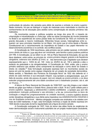 PARECER CNE/CEB 11/2000 - HOMOLOGADO
Despacho do Ministro em 7/6/2000, publicado no Diário Oficial da União de 9/6/2000, Seção 1e, p. 15.
VerResolução CNE/CEB 1/2000, publicada no Diário Oficial da União de 19/7/2000, Seção 1, p. 18.
CEB11.doc /SAO 006
17
continuidade de estudos não seriados para efeito de exames e entrada no ensino superior.
Neste momento, há que se distinguir a noção de madureza como maturidade no domínio de
conhecimentos da de educação para adultos como compensação de estudos primários não
realizados.
Os movimentos sociais e políticos surgidos ao longo dos anos 20, o impacto da
urbanização e industrialização e o forte jogo entre as várias concepções de mundo presentes
no Brasil e as experiências de outros países farão da Constituinte de 1933 um momento de
grande discussão e mesmo mobilização. Diferentes forças sociais, heterogêneas entre si,
querem ver seus princípios inseridos na Lei Maior. Um ponto que já vinha desde a Revisão
Constitucional era o reconhecimento da importância do Estado e seu papel interventor no
desenvolvimento econômico e no controle dos conflitos sociais.
A Constituição de 1934 reconheceu, pela primeira vez em caráter nacional, a educação
como direito de todos e { que ela} deve ser ministrada pela família e pelos poderes públicos
(art.149). A Constituição, ao se referir no art. 150 ao Plano Nacional de Educação, diz que ele
deve obedecer, entre outros, ao princípio do ensino primário integral, gratuito e de freqüência
obrigatória, extensivo aos adultos (§ único, a) . Isto demonstra que o legislador quis declarar
expressamente que o todos do art. 149 inclui os adultos do art. 150 e estende a eles o
estatuto da gratuidade e da obrigatoriedade. A Constituição de 1934, então, põe o ensino
primário extensivo aos adultos como componente da educação e como dever do Estado e
direito do cidadão.20
Esta formulação avançada expressa bem os movimentos sociais da
época em prol da escola como espaço integrante de um projeto de sociedade democrática.
Neste sentido, o "Manifesto dos Pioneiros da Educação Nova" de 1932 não defende só o
direito de cada indivíduo à sua educação integral, mas também a obrigatoriedade que, por
falta de escolas, ainda não passou do papel, nem em relação ao ensino primário, e se deve
estender progressivamente até uma idade conciliável com o trabalhador produtor, isto é, até
os 18 anos... 21
A feitura do Plano Nacional de Educação de 1936/1937, que não chegou a ser votado
devido ao golpe que instituiu o Estado Novo, possuía todo o título III da 2ª
parte voltado para o
ensino supletivo. Destinado a adolescentes e adultos analfabetos e também aos que não
pretenderem instrução profissional e aos silvícolas ( a fim de comunicar-lhes os bens da
civilização e integrá-los progressivamente na unidade nacional), o ensino supletivo deveria
conter disciplinas obrigatórias e sua oferta seria imperativa nos estabelecimentos industriais e
nos de finalidade correcional. Idêntica obrigação competia aos sindicatos e às cidades com
mais de 5.000 habitantes. A rigor, esta formulação minimiza a noção de direito expressa em
1934 devido à assunção do termo regularidade sob a figura de ensino seriado.
A Constituição outorgada de 1937, fruto do temor das elites frente às exigências de
maior democratização social e instrumento autoritário de um projeto modernizador excludente,
20
Pontes de Miranda elogia este dispositivo. Mas lamenta o não haver nenhuma obrigação de
se dar escolas a todos __ a extensão da escola tem de ser executada aos poucos, à mercê das leis
e dos governos. Sem a economia de plano é impossível realizar-se a educação de plano. (p. 405)
21
Semelhante formulação só se fará presente na Constituição de 1988, também ela
acompanhada por uma pluralidade diferenciada de movimentos sociais.
 