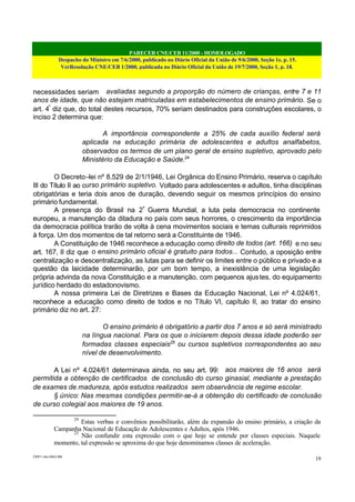 PARECER CNE/CEB 11/2000 - HOMOLOGADO
Despacho do Ministro em 7/6/2000, publicado no Diário Oficial da União de 9/6/2000, Seção 1e, p. 15.
VerResolução CNE/CEB 1/2000, publicada no Diário Oficial da União de 19/7/2000, Seção 1, p. 18.
CEB11.doc /SAO 006
19
necessidades seriam avaliadas segundo a proporção do número de crianças, entre 7 e 11
anos de idade, que não estejam matriculadas em estabelecimentos de ensino primário. Se o
art. 4º
diz que, do total destes recursos, 70% seriam destinados para construções escolares, o
inciso 2 determina que:
A importância correspondente a 25% de cada auxílio federal será
aplicada na educação primária de adolescentes e adultos analfabetos,
observados os termos de um plano geral de ensino supletivo, aprovado pelo
Ministério da Educação e Saúde.24
O Decreto–lei nº 8.529 de 2/1/1946, Lei Orgânica do Ensino Primário, reserva o capítulo
III do Título II ao curso primário supletivo. Voltado para adolescentes e adultos, tinha disciplinas
obrigatórias e teria dois anos de duração, devendo seguir os mesmos princípios do ensino
primário fundamental.
A presença do Brasil na 2ª
Guerra Mundial, a luta pela democracia no continente
europeu, a manutenção da ditadura no país com seus horrores, o crescimento da importância
da democracia política trarão de volta à cena movimentos sociais e temas culturais reprimidos
à força. Um dos momentos de tal retorno será a Constituinte de 1946.
A Constituição de 1946 reconhece a educação como direito de todos (art. 166) e no seu
art. 167, II diz que o ensino primário oficial é gratuito para todos... Contudo, a oposição entre
centralização e descentralização, as lutas para se definir os limites entre o público e privado e a
questão da laicidade determinarão, por um bom tempo, a inexistência de uma legislação
própria advinda da nova Constituição e a manutenção, com pequenos ajustes, do equipamento
jurídico herdado do estadonovismo.
A nossa primeira Lei de Diretrizes e Bases da Educação Nacional, Lei nº 4.024/61,
reconhece a educação como direito de todos e no Título VI, capítulo II, ao tratar do ensino
primário diz no art. 27:
O ensino primário é obrigatório a partir dos 7 anos e só será ministrado
na língua nacional. Para os que o iniciarem depois dessa idade poderão ser
formadas classes especiais25
ou cursos supletivos correspondentes ao seu
nível de desenvolvimento.
A Lei nº 4.024/61 determinava ainda, no seu art. 99: aos maiores de 16 anos será
permitida a obtenção de certificados de conclusão do curso ginasial, mediante a prestação
de exames de madureza, após estudos realizados sem observância de regime escolar.
§ único: Nas mesmas condições permitir-se-á a obtenção do certificado de conclusão
de curso colegial aos maiores de 19 anos.
24
Estas verbas e convênios possibilitarão, além da expansão do ensino primário, a criação da
Campanha Nacional de Educação de Adolescentes e Adultos, após 1946.
25
Não confundir esta expressão com o que hoje se entende por classes especiais. Naquele
momento, tal expressão se aproxima do que hoje denominamos classes de aceleração.
 