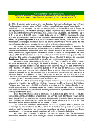 PARECER CNE/CEB 11/2000 - HOMOLOGADO
Despacho do Ministro em 7/6/2000, publicado no Diário Oficial da União de 9/6/2000, Seção 1e, p. 15.
VerResolução CNE/CEB 1/2000, publicada no Diário Oficial da União de 19/7/2000, Seção 1, p. 18.
CEB11.doc /SAO 006
2
de 1998. O primeiro conjunto versa sobre as Diretrizes Curriculares Nacionais para o Ensino
Fundamental e o segundo sobre as Diretrizes Curriculares Nacionais para o Ensino Médio.
Isto significou que, do ponto de vista da normatização da Lei de Diretrizes e Bases da
Educação Nacional, a Câmara de Educação Básica respondia à sua atribuição de deliberar
sobre as diretrizes curriculares propostas pelo Ministério da Educação e do Desporto ( art. 9º
§ 1º
, c da lei n. 4.024/61, com a versão dada pela Lei n. 9.131/95). Logicamente estas
diretrizes se estenderiam e passariam a viger para a educação de jovens e adultos (EJA),
objeto do presente parecer. A EJA, de acordo com a Lei 9.394/96, passando a ser uma
modalidade da educação básica nas etapas do ensino fundamental e médio, usufrui de uma
especificidade própria que, como tal deveria receber um tratamento conseqüente.
Ao mesmo tempo, muitas dúvidas assolavam os muitos interessados no assunto. Os
sistemas, por exemplo, que sempre se houveram com o antigo ensino supletivo, passaram a
solicitar esclarecimentos específicos junto ao Conselho Nacional de Educação. Do mesmo
modo, associações, organizações e entidades o fizeram. Fazendo jus ao disposto no art. 90 da
LDB, a CEB, dando respostas caso a caso, amadureceu uma compreensão que isto não era
suficiente. Era preciso uma apreciação de maior fôlego. O presente parecer se ocupa das
diretrizes da EJAcuja especificidade se compõe com os pareceres supra citados.
Ao mesmo tempo, o Ministério da Educação e do Desporto (MEC), em 1999, por meio
de sua Coordenadoria de Educação de Jovens e Adultos (COEJA), ao se reunir com os
responsáveis por esta modalidade de educação nos sistemas, houve por bem encaminhar a
esta Câmara um pedido de audiência pública a fim de que as demandas e questões
pudessem obter uma resposta mais estrutural. Dado o caráter sistemático que esta forma
pública e dialogal de se correlacionar com a comunidade educacional vem marcando a
presença do CNE, a proposta foi aceita e, na reunião de setembro de 1999, o presidente da
Câmara de Educação Básica indicou relator para proceder a um estudo mais completo sobre o
assunto e que fosse de caráter interativo com os interessados.
A partir daí a CEB, estudando colegiadamente a matéria, passou a ouvir a comunidade
educacional brasileira. As audiências públicas, realizadas em 29 de fevereiro de 2000 em
Fortaleza, em 23 de março de 2000 em Curitiba e em 4 de abril de 2000 em Brasília, foram
ocasião para se reunir com representantes dos órgãos normativos e executivos dos sistemas,
com as várias entidades educacionais e associações científicas e profissionais da sociedade
civil hoje existentes no Brasil.
Duas teleconferências sobre a Formação de Educadores para Jovens e Adultos,
promovidas pela Universidade de Brasília (UnB) e o Serviço Social da Indústria (SESI), com o
apoio da UNESCO, contaram com a presença da Câmara de Educação Básica representada
pela relatoria das diretrizes curriculares nacionais desta modalidade de educação. Tais
eventos se deram, respectivamente, em 28/11/99 e 18/04/00.
Tais iniciativas e encontros, intermediados por sessões regulares da CEB, sempre com
a presença de representantes do MEC, foram fundamentais para pensar e repensar os
principais tópicos da estrutura do parecer. As sugestões, as críticas e as propostas foram
abundantes e cobriram desde aspectos pontuais até os de fundamentação teórica.
Ao lado desta presença qualificada de setores institucionais da comunidade
educacional convocada a dar sua contribuição, deve-se acrescentar o apoio solidário e crítico
 