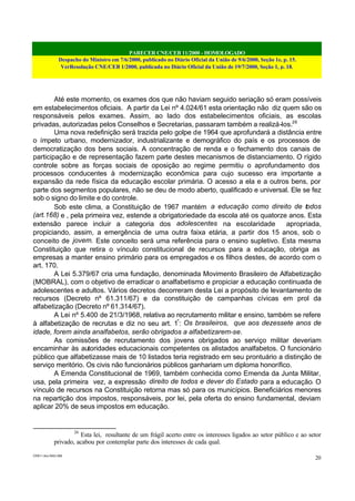 PARECER CNE/CEB 11/2000 - HOMOLOGADO
Despacho do Ministro em 7/6/2000, publicado no Diário Oficial da União de 9/6/2000, Seção 1e, p. 15.
VerResolução CNE/CEB 1/2000, publicada no Diário Oficial da União de 19/7/2000, Seção 1, p. 18.
CEB11.doc /SAO 006
20
Até este momento, os exames dos que não haviam seguido seriação só eram possíveis
em estabelecimentos oficiais. A partir da Lei nº 4.024/61 esta orientação não diz quem são os
responsáveis pelos exames. Assim, ao lado dos estabelecimentos oficiais, as escolas
privadas, autorizadas pelos Conselhos e Secretarias, passaram também a realizá-los.26
Uma nova redefinição será trazida pelo golpe de 1964 que aprofundará a distância entre
o ímpeto urbano, modernizador, industrializante e demográfico do país e os processos de
democratização dos bens sociais. A concentração de renda e o fechamento dos canais de
participação e de representação fazem parte destes mecanismos de distanciamento. O rígido
controle sobre as forças sociais de oposição ao regime permitiu o aprofundamento dos
processos conducentes à modernização econômica para cujo sucesso era importante a
expansão da rede física da educação escolar primária. O acesso a ela e a outros bens, por
parte dos segmentos populares, não se deu de modo aberto, qualificado e universal. Ele se fez
sob o signo do limite e do controle.
Sob este clima, a Constituição de 1967 mantém a educação como direito de todos
(art.168) e , pela primeira vez, estende a obrigatoriedade da escola até os quatorze anos. Esta
extensão parece incluir a categoria dos adolescentes na escolaridade apropriada,
propiciando, assim, a emergência de uma outra faixa etária, a partir dos 15 anos, sob o
conceito de jovem. Este conceito será uma referência para o ensino supletivo. Esta mesma
Constituição que retira o vínculo constitucional de recursos para a educação, obriga as
empresas a manter ensino primário para os empregados e os filhos destes, de acordo com o
art. 170.
A Lei 5.379/67 cria uma fundação, denominada Movimento Brasileiro de Alfabetização
(MOBRAL), com o objetivo de erradicar o analfabetismo e propiciar a educação continuada de
adolescentes e adultos. Vários decretos decorreram desta Lei a propósito de levantamento de
recursos (Decreto nº 61.311/67) e da constituição de campanhas cívicas em prol da
alfabetização (Decreto nº 61.314/67).
A Lei nº 5.400 de 21/3/1968, relativa ao recrutamento militar e ensino, também se refere
à alfabetização de recrutas e diz no seu art. 1º
: Os brasileiros, que aos dezessete anos de
idade, forem ainda analfabetos, serão obrigados a alfabetizarem-se.
As comissões de recrutamento dos jovens obrigados ao serviço militar deveriam
encaminhar às autoridades educacionais competentes os alistados analfabetos. O funcionário
público que alfabetizasse mais de 10 listados teria registrado em seu prontuário a distinção de
serviço meritório. Os civis não funcionários públicos ganhariam um diploma honorífico.
A Emenda Constitucional de 1969, também conhecida como Emenda da Junta Militar,
usa, pela primeira vez, a expressão direito de todos e dever do Estado para a educação. O
vínculo de recursos na Constituição retorna mas só para os municípios. Beneficiários menores
na repartição dos impostos, responsáveis, por lei, pela oferta do ensino fundamental, deviam
aplicar 20% de seus impostos em educação.
26
Esta lei, resultante de um frágil acerto entre os interesses ligados ao setor público e ao setor
privado, acabou por contemplar parte dos interesses de cada qual.
 