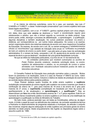 PARECER CNE/CEB 11/2000 - HOMOLOGADO
Despacho do Ministro em 7/6/2000, publicado no Diário Oficial da União de 9/6/2000, Seção 1e, p. 15.
VerResolução CNE/CEB 1/2000, publicada no Diário Oficial da União de 19/7/2000, Seção 1, p. 18.
CEB11.doc /SAO 006
21
É no interior de reformas autoritárias, como foi o caso, por exemplo, das Leis nº
5.540/68 e nº 5.692/71, e desta "modernização conservadora" que o ensino supletivo terá suas
bases legais específicas.
O ensino supletivo, com a Lei nº 5.692/71, ganhou capítulo próprio com cinco artigos.
Um deles dizia que este ensino se destinava a “suprir a escolarização regular para
adolescentes e adultos, que não a tinham seguido ou concluído na idade própria”. Este
ensino podia, então, abranger o processo de alfabetização , a aprendizagem, a qualificação,
algumas disciplinas e também atualização. Os cursos poderiam acontecer via ensino a
distância, por correspondência ou por outros meios adequados. Os cursos e os exames
seriam organizados dentro dos sistemas estaduais de acordo com seus respectivos Conselhos
de Educação. Os exames, de acordo com o art. 26, ou seriam entregues a “estabelecimentos
oficiais ou reconhecidos” cuja validade de indicação seria anual, ou “unificados na jurisdição
de todo um sistema de ensino ou parte deste”, cujo pólo seria um grau maior de centralização
administrativa. E o número de horas, consoante o art. 25, ajustar-se-ia de acordo com o “tipo
especial de aluno a que se destinam”, resultando daí uma grande flexibilidade curricular.
No que se refere às instituições particulares, o § único do art. 51 da mesma lei diz
As entidades particulares que recebam subvenções ou auxílios do
Poder Público deverão colaborar, mediante solicitação deste, no ensino
supletivo de adolescentes e adultos, ou na promoção de cursos e outras
atividades com finalidade educativo-cultural instalando postos de rádio ou
televisões educativas.
O Conselho Federal de Educação teve produção normativa sobre o assunto. Muitos
foram os pareceres e as resoluções, como é o caso do Parecer nº 699/72 do Cons. Valnir
Chagas regulamentando esta matéria, inclusive a relativa às idades de prestação de exames e
ao controle destes últimos pelos poderes públicos.
Esse Parecer destaca quatro funções do então ensino supletivo: a suplência
(substituição compensatória do ensino regular pelo supletivo via cursos e exames com direito à
certificação de ensino de 1º
grau para maiores de 18 anos e de ensino de 2º
grau para
maiores de 21 anos), o suprimento (completação do inacabado por meio de cursos de
aperfeiçoamento e de atualização.), a aprendizagem e a qualificação.27
Elas se
desenvolviam por fora dos então denominados ensinos de 1º
e 2º
graus regulares. Este foi um
momento de intenso investimento público no ensino supletivo e um início de uma redefinição da
aprendizagem e qualificação na órbita do Ministério do Trabalho.
De todo modo, pode-se assinalar que, em todas as Constituições, atribui-se, de algum
modo, à União o papel de suprir as deficiências dos sistemas, de conceder assistência técnica
e financeira no desenvolvimento de programas estaduais e municipais, de articular o conjunto
das iniciativas exigindo alguma adequação do então supletivo aos princípios gerais do ensino
atendido na idade própria. Deste enquadramento não fugirão os dispositivos legais sobre o
assunto a partir de 1988.
27
No texto da nova LDB, ela é tratada em capítulo específico.
 