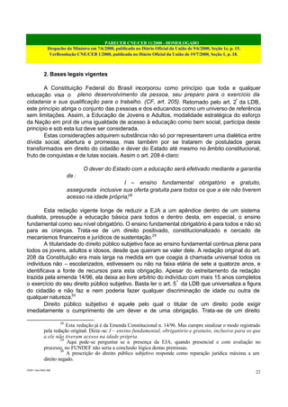 PARECER CNE/CEB 11/2000 - HOMOLOGADO
Despacho do Ministro em 7/6/2000, publicado no Diário Oficial da União de 9/6/2000, Seção 1e, p. 15.
VerResolução CNE/CEB 1/2000, publicada no Diário Oficial da União de 19/7/2000, Seção 1, p. 18.
CEB11.doc /SAO 006
22
2. Bases legais vigentes
A Constituição Federal do Brasil incorporou como princípio que toda e qualquer
educação visa o pleno desenvolvimento da pessoa, seu preparo para o exercício da
cidadania e sua qualificação para o trabalho. (CF, art. 205). Retomado pelo art. 2º
da LDB,
este princípio abriga o conjunto das pessoas e dos educandos como um universo de referência
sem limitações. Assim, a Educação de Jovens e Adultos, modalidade estratégica do esforço
da Nação em prol de uma igualdade de acesso à educação como bem social, participa deste
princípio e sob esta luz deve ser considerada.
Estas considerações adquirem substância não só por representarem uma dialética entre
dívida social, abertura e promessa, mas também por se tratarem de postulados gerais
transformados em direito do cidadão e dever do Estado até mesmo no âmbito constitucional,
fruto de conquistas e de lutas sociais. Assim o art. 208 é claro:
O dever do Estado com a educação será efetivado mediante a garantia
de :
I – ensino fundamental obrigatório e gratuito,
assegurada inclusive sua oferta gratuita para todos os que a ele não tiverem
acesso na idade própria;28
Esta redação vigente longe de reduzir a EJA a um apêndice dentro de um sistema
dualista, pressupõe a educação básica para todos e dentro desta, em especial, o ensino
fundamental como seu nível obrigatório. O ensino fundamental obrigatório é para todos e não só
para as crianças. Trata-se de um direito positivado, constitucionalizado e cercado de
mecanismos financeiros e jurídicos de sustentação.29
A titularidade do direito público subjetivo face ao ensino fundamental continua plena para
todos os jovens, adultos e idosos, desde que queiram se valer dele. A redação original do art.
208 da Constituição era mais larga na medida em que coagia à chamada universal todos os
indivíduos não – escolarizados, estivessem ou não na faixa etária de sete a quatorze anos, e
identificava a fonte de recursos para esta obrigação. Apesar do estreitamento da redação
trazida pela emenda 14/96, ela deixa ao livre arbítrio do indivíduo com mais 15 anos completos
o exercício do seu direito público subjetivo. Basta ler o art. 5º
da LDB que universaliza a figura
do cidadão e não faz e nem poderia fazer qualquer discriminação de idade ou outra de
qualquer natureza.30
Direito público subjetivo é aquele pelo qual o titular de um direito pode exigir
imediatamente o cumprimento de um dever e de uma obrigação. Trata-se de um direito
28
Esta redação já é da Emenda Constitucional n. 14/96. Mas cumpre sinalizar o modo registrado
pela redação original. Dizia-se: I – ensino fundamental, obrigatório e gratuito, inclusive para os que
a ele não tiveram acesso na idade própria.
29
Aqui pode-se perguntar se a presença da EJA, quando presencial e com avaliação no
processo, no FUNDEF não seria a conclusão lógica destas premissas.
30
A prescrição do direito público subjetivo responde como reparação jurídica máxima a um
direito negado.
 