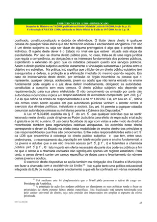 PARECER CNE/CEB 11/2000 - HOMOLOGADO
Despacho do Ministro em 7/6/2000, publicado no Diário Oficial da União de 9/6/2000, Seção 1e, p. 15.
VerResolução CNE/CEB 1/2000, publicada no Diário Oficial da União de 19/7/2000, Seção 1, p. 18.
CEB11.doc /SAO 006
23
positivado, constitucionalizado e dotado de efetividade. O titular deste direito é qualquer
pessoa de qualquer faixa etária que não tenha tido acesso à escolaridade obrigatória. Por isso
é um direito subjetivo ou seja ser titular de alguma prerrogativa é algo que é próprio deste
indivíduo. O sujeito deste dever é o Estado no nível em que estiver situada esta etapa da
escolaridade. Por isso se chama direito público pois, no caso, trata-se de uma regra jurídica
que regula a competência, as obrigações e os interesses fundamentais dos poderes públicos,
explicitando a extensão do gozo que os cidadãos possuem quanto aos serviços públicos.
Assim o direito público subjetivo explicita claramente a vinculação substantiva e jurídica entre o
objetivo e o subjetivo. Na prática, isto significa que o titular de um direito público subjetivo tem
asseguradas a defesa, a proteção e a efetivação imediata do mesmo quando negado. Em
caso de inobservância deste direito, por omissão do órgão incumbido ou pessoa que o
represente, qualquer criança, adolescente, jovem ou adulto que não tenha entrado no ensino
fundamental pode exigí-lo e o juiz deve deferir imediatamente, obrigando as autoridades
constituídas a cumprí-lo sem mais demora. O direito público subjetivo não depende de
regulamentação para sua plena efetividade. O não cumprimento ou omissão por parte das
autoridades incumbidas implica em responsabilidade da autoridade competente. (art. 208, § 2º
). A lei que define os crimes de responsabilidade é a de nº 1.079/50. Ela, em seu art. 4º
, define
tais crimes como sendo aqueles em que autoridades públicas venham a atentar contra o
exercício dos direitos políticos, individuais e sociais. Seu art. 14 permite a qualquer cidadão
denunciar autoridades omissas ou infratoras perante a Câmara dos Deputados.31
A Lei nº 9.394/96 explicita no § 3º
do art. 5º
que qualquer indivíduo que se sentir
lesionado neste direito, pode dirigir-se ao Poder Judiciário para efeito de reparação e tal ação
é gratuita e de rito sumário. O uso desta faculdade de agir com vistas a este modo de direito é
reconhecido também para organizações coletivas adequadas. Ao exercício deste direito
corresponde o dever do Estado na oferta desta modalidade de ensino dentro dos princípios e
das responsabilidades que lhes são concernentes. Entre estas responsabilidades está o art. 5º
da LDB que encaminha à cobrança do direito público subjetivo e que tem, entre seus
preliminares, o recenseamento da população em idade escolar para o ensino fundamental, e
os jovens e adultos que a ele não tiveram acesso (art. 5º
, § 1º
, I) e fazer-lhes a chamada
pública. (art. 5º
§ 1º
, II). Isto importa em oferta necessária da parte dos poderes públicos a fim
de que o censo e a chamada escolares não signifiquem apenas um registro estatístico. Para
tanto, o censo deverá conter um campo específico de dados para o levantamento do número
destes jovens e adultos.
O exercício deste dispositivo se apóia também na obrigação dos Estados e Municípios
em fazer a chamada com a assistência da União.32
Isto supõe tanto uma política educacional
integrada da EJA de modo a superar o isolamento a que ela foi confinada em vários momentos
31
Foi mediante esta lei cinqüentenária que o Brasil pôde processar e retirar do cargo um
Presidente da República.
32
A estratégia de ação dos poderes públicos ao planejarem as suas políticas tende a focar as
prioridades de oferta perante faixas etárias específicas. Esta focalização está sempre tensionada seja
pelo caráter universal do direito, seja pela pressão dos interessados em ampliar o espectro da oferta
priorizada.
 