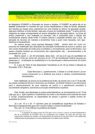 PARECER CNE/CEB 11/2000 - HOMOLOGADO
Despacho do Ministro em 7/6/2000, publicado no Diário Oficial da União de 9/6/2000, Seção 1e, p. 15.
VerResolução CNE/CEB 1/2000, publicada no Diário Oficial da União de 19/7/2000, Seção 1, p. 18.
CEB11.doc /SAO 006
25
do Magistério (FUNDEF) a Educação de Jovens e Adultos. O FUNDEF se aplica tão só ao
ensino fundamental no momento em que muitos trabalhadores e mães de família, afastados
dos estudos por longos anos, pressionam por uma entrada ou retorno na educação escolar,
seja para melhorar a renda familiar, seja para a busca de mobilidade social.34
O aluno da EJA,
integrante da etapa correspondente ao ensino obrigatório da educação básica , na forma de
ensino presencial e com avaliação no processo, não é computado para o cálculo dos
investimentos próprios deste fundo. É preciso retomar a eqüidade também sob o foco da
alocação de recursos de maneira a encaminhar mais a quem mais necessita, com rigor,
eficiência e transparência.
Ao mesmo tempo, como assinala Beisiegel (1999) parece estar em curso um
processo de redefinição das atribuições da educação fundamental de jovens e adultos, que
vêm sendo deslocadas da União para os Estados e, principalmente, para os Municípios, com
apelos dirigidos também ao envolvimento das organizações não – governamentais e da
sociedade civil. (p.4).
Mesmo assim, o art. 60 emendado, deixa claro, em seu § 6º
, que um quantitativo do
equivalente a trinta por cento dos recursos do art. 212 da Constituição Federal deverão ser
destinados à erradicação do analfabetismo e na manutenção e desenvolvimento do ensino
fundamental.
É o que diz Título IX das Disposições Transitórias no art. 87 ao instituir a Década da
Educação. O § 3º
, III diz que
Cada Município e, supletivamente, o Estado e a União deverá prover
cursos presenciais ou a distância aos jovens e adultos insuficientemente
escolarizados.
Esta redefinição se ancora na incumbência da União, de acordo com o art. 9º
III da LDB,
de prestar assistência técnica e financeira aos Estados, ao Distrito Federal e aos Municípios
para o desenvolvimento de seus sistemas de ensino e o atendimento prioritário à
escolaridade obrigatória, exercendo sua função redistributiva e supletiva.
Esta função, sem desobrigar os outros entes federativos, se vê esclarecida no art. 75 da
LDB que diz a ação supletiva e redistributiva da União e dos Estados será exercida de modo
a corrigir, progressivamente, as disparidades de acesso e garantir o padrão mínimo de
qualidade de ensino.
Já o art. 10 e o art. 11 apontam para as competências específicas de Estados e
Municípios respectivamente para com o ensino médio e o ensino fundamental.
Diz o art. 10, VI da LDB ser incumbência do Estado:
34
A passagem de muitos cursos de EJA para ensino noturno regular na etapa fundamental a
fim de se beneficiar do FUNDEF deve ser considerada com cuidado, de modo que não haja uma
transposição mecânica de métodos, um aligeiramento de processos de um para outro e uma composição
indiferenciada de participantes do ensino fundamental com idades muito distintas.
 