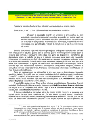 PARECER CNE/CEB 11/2000 - HOMOLOGADO
Despacho do Ministro em 7/6/2000, publicado no Diário Oficial da União de 9/6/2000, Seção 1e, p. 15.
VerResolução CNE/CEB 1/2000, publicada no Diário Oficial da União de 19/7/2000, Seção 1, p. 18.
CEB11.doc /SAO 006
26
Assegurar o ensino fundamental e oferecer, com prioridade, o ensino médio.
Por sua vez, o art. 11, V da LDB enuncia ser incumbência do Município:
Oferecer a educação infantil em creches e pré-escolas, e, com
prioridade, o ensino fundamental, permitida a atuação em outros níveis de
ensino somente quando estiverem atendidas plenamente as necessidades
de sua área de competência e com recursos acima dos percentuais mínimos
vinculados pela Constituição Federal, à manutenção e ao desenvolvimento
do ensino.
Embora o Município seja uma instância privilegiada tanto para o contato mais próximo
com estes jovens e adultos, quanto para o controle que os mesmos podem exercer sobre o
conjunto das políticas, e conquanto este artigo faça parte de disposições transitórias, os
dispositivos legais, a tradição na área e o esforço necessário para fazer esta reparação
indicam que o investimento em EJA não conta com um passado consolidado junto aos entes
federativos como um todo. Portanto, seja no que se refere à cooperação técnica, seja no que se
refere aos investimentos, o regime de colaboração tão acentuado na Constituição Federal
torna-se aqui uma necessidade imperiosa. Isto significa uma política integrada, contínua e
cumulativa entre os entes federativos, financiada com recursos suficientes e identificáveis em
vista de sua sustentabilidade.
Face ao deslocamento de atribuições e em que pese a determinação financeira
constritiva da Lei nº 9.424/96, uma vez que as matrículas da EJA não fazem parte do cálculo do
FUNDEF35
, a Lei nº 9.394/96 rompe com a concepção posta na Lei nº 5.692/71, seja pelo
disposto no art. 92 da nova Lei, seja pela nova concepção da EJA. Desaparece a noção de
Ensino Supletivo existente na Lei nº 5.692/71.
A atual LDB abriga no seu Título V (Dos Níveis e Modalidades de Educação e Ensino),
capítulo II (Da Educação Básica) a seção V denominada Da Educação de Jovens e Adultos.
Os artigos 37 e 38 compõem esta seção. Logo, a EJA é uma modalidade da educação
básica, nas suas etapas fundamental e média.
O termo modalidade é diminutivo latino de modus (modo, maneira) e expressa uma
medida dentro de uma forma própria de ser. Ela tem, assim, um perfil próprio, uma feição
especial diante de um processo considerado como medida de referência. Trata-se, pois, de um
modo de existir com característica própria.36
Esta feição especial se liga ao princípio da
35
O texto legal aprovado no Congresso dizia, no art. 2º
, § 1o
,II que as matrículas do ensino
fundamental nos cursos da educação de jovens e adultos, na função suplência. Houve um veto
presidencial a esta inclusão explicado em razão de insuficiência de estatísticas, fragilidade de dados,
grande heterogeneidade da oferta e possível abertura indiscriminada de tais cursos.
36
Tudo o que existe tem uma característica própria. Neste sentido, toda a referência a uma
medida contém um certo grau de convencionalidade.
 