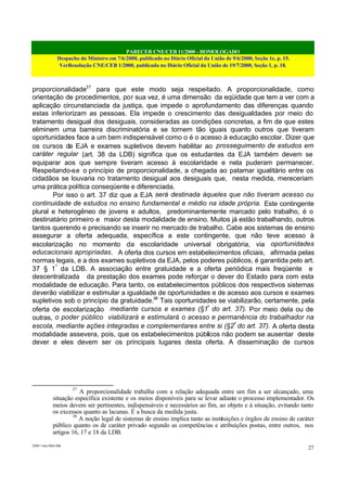 PARECER CNE/CEB 11/2000 - HOMOLOGADO
Despacho do Ministro em 7/6/2000, publicado no Diário Oficial da União de 9/6/2000, Seção 1e, p. 15.
VerResolução CNE/CEB 1/2000, publicada no Diário Oficial da União de 19/7/2000, Seção 1, p. 18.
CEB11.doc /SAO 006
27
proporcionalidade37
para que este modo seja respeitado. A proporcionalidade, como
orientação de procedimentos, por sua vez, é uma dimensão da eqüidade que tem a ver com a
aplicação circunstanciada da justiça, que impede o aprofundamento das diferenças quando
estas inferiorizam as pessoas. Ela impede o crescimento das desigualdades por meio do
tratamento desigual dos desiguais, consideradas as condições concretas, a fim de que estes
eliminem uma barreira discriminatória e se tornem tão iguais quanto outros que tiveram
oportunidades face a um bem indispensável como o é o acesso à educação escolar. Dizer que
os cursos da EJA e exames supletivos devem habilitar ao prosseguimento de estudos em
caráter regular (art. 38 da LDB) significa que os estudantes da EJA também devem se
equiparar aos que sempre tiveram acesso à escolaridade e nela puderam permanecer.
Respeitando-se o princípio de proporcionalidade, a chegada ao patamar igualitário entre os
cidadãos se louvaria no tratamento desigual aos desiguais que, nesta medida, mereceriam
uma prática política conseqüente e diferenciada.
Por isso o art. 37 diz que a EJA será destinada àqueles que não tiveram acesso ou
continuidade de estudos no ensino fundamental e médio na idade própria. Este contingente
plural e heterogêneo de jovens e adultos, predominantemente marcado pelo trabalho, é o
destinatário primeiro e maior desta modalidade de ensino. Muitos já estão trabalhando, outros
tantos querendo e precisando se inserir no mercado de trabalho. Cabe aos sistemas de ensino
assegurar a oferta adequada, específica a este contingente, que não teve acesso à
escolarização no momento da escolaridade universal obrigatória, via oportunidades
educacionais apropriadas. A oferta dos cursos em estabelecimentos oficiais, afirmada pelas
normas legais, e a dos exames supletivos da EJA, pelos poderes públicos, é garantida pelo art.
37 § 1º
da LDB. A associação entre gratuidade e a oferta periódica mais freqüente e
descentralizada da prestação dos exames pode reforçar o dever do Estado para com esta
modalidade de educação. Para tanto, os estabelecimentos públicos dos respectivos sistemas
deverão viabilizar e estimular a igualdade de oportunidades e de acesso aos cursos e exames
supletivos sob o princípio da gratuidade.38
Tais oportunidades se viabilizarão, certamente, pela
oferta de escolarização mediante cursos e exames (§1º
do art. 37). Por meio dela ou de
outras, o poder público viabilizará e estimulará o acesso e permanência do trabalhador na
escola, mediante ações integradas e complementares entre si (§2º
do art. 37). A oferta desta
modalidade assevera, pois, que os estabelecimentos públicos não podem se ausentar deste
dever e eles devem ser os principais lugares desta oferta. A disseminação de cursos
37
A proporcionalidade trabalha com a relação adequada entre um fim a ser alcançado, uma
situação específica existente e os meios disponíveis para se levar adiante o processo implementador. Os
meios devem ser pertinentes, indispensáveis e necessários ao fim, ao objeto e à situação, evitando tanto
os excessos quanto as lacunas. É a busca da medida justa.
38
A noção legal de sistemas de ensino implica tanto as instituições e órgãos de ensino de caráter
público quanto os de caráter privado segundo as competências e atribuições postas, entre outros, nos
artigos 16, 17 e 18 da LDB.
 