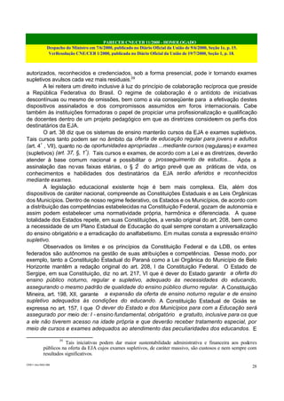 PARECER CNE/CEB 11/2000 - HOMOLOGADO
Despacho do Ministro em 7/6/2000, publicado no Diário Oficial da União de 9/6/2000, Seção 1e, p. 15.
VerResolução CNE/CEB 1/2000, publicada no Diário Oficial da União de 19/7/2000, Seção 1, p. 18.
CEB11.doc /SAO 006
28
autorizados, reconhecidos e credenciados, sob a forma presencial, pode ir tornando exames
supletivos avulsos cada vez mais residuais.39
A lei reitera um direito inclusive à luz do princípio de colaboração recíproca que preside
a República Federativa do Brasil. O regime de colaboração é o antídoto de iniciativas
descontínuas ou mesmo de omissões, bem como a via conseqüente para a efetivação destes
dispositivos assinalados e dos compromissos assumidos em foros internacionais. Cabe
também às instituições formadoras o papel de propiciar uma profissionalização e qualificação
de docentes dentro de um projeto pedagógico em que as diretrizes considerem os perfis dos
destinatários da EJA.
O art. 38 diz que os sistemas de ensino manterão cursos da EJA e exames supletivos.
Tais cursos tanto podem ser no âmbito da oferta de educação regular para jovens e adultos
(art. 4º
, VII), quanto no de oportunidades apropriadas ...mediante cursos (regulares) e exames
(supletivos) (art. 37, §, 1º
). Tais cursos e exames, de acordo com a Lei e as diretrizes, deverão
atender à base comum nacional e possibilitar o prosseguimento de estudos... Após a
assinalação das novas faixas etárias, o § 2º
do artigo prevê que as práticas de vida, os
conhecimentos e habilidades dos destinatários da EJA serão aferidos e reconhecidos
mediante exames.
A legislação educacional existente hoje é bem mais complexa. Ela, além dos
dispositivos de caráter nacional, compreende as Constituições Estaduais e as Leis Orgânicas
dos Municípios. Dentro de nosso regime federativo, os Estados e os Municípios, de acordo com
a distribuição das competências estabelecidas na Constituição Federal, gozam de autonomia e
assim podem estabelecer uma normatividade própria, harmônica e diferenciada. A quase
totalidade dos Estados repete, em suas Constituições, a versão original do art. 208, bem como
a necessidade de um Plano Estadual de Educação do qual sempre constam a universalização
do ensino obrigatório e a erradicação do analfabetismo. Em muitas consta a expressão ensino
supletivo.
Observados os limites e os princípios da Constituição Federal e da LDB, os entes
federados são autônomos na gestão de suas atribuições e competências. Desse modo, por
exemplo, tanto a Constituição Estadual do Paraná como a Lei Orgânica do Município de Belo
Horizonte mantêm a redação original do art. 208, I da Constituição Federal. O Estado de
Sergipe, em sua Constituição, diz no art. 217, VI que é dever do Estado garantir a oferta do
ensino público noturno, regular e supletivo, adequado às necessidades do educando,
assegurando o mesmo padrão de qualidade do ensino público diurno regular. A Constituição
Mineira, art. 198, XII, garante a expansão da oferta de ensino noturno regular e de ensino
supletivo adequados às condições do educando. A Constituição Estadual de Goiás se
expressa no art. 157, I que O dever do Estado e dos Municípios para com a Educação será
assegurado por meio de: I - ensino fundamental, obrigatório e gratuito, inclusive para os que
a ele não tiverem acesso na idade própria e que deverão receber tratamento especial, por
meio de cursos e exames adequados ao atendimento das peculiaridades dos educandos. E
39
Tais iniciativas podem dar maior sustentabilidade administrativa e financeira aos poderes
públicos na oferta da EJA cujos exames supletivos, de caráter massivo, são custosos e nem sempre com
resultados significativos.
 