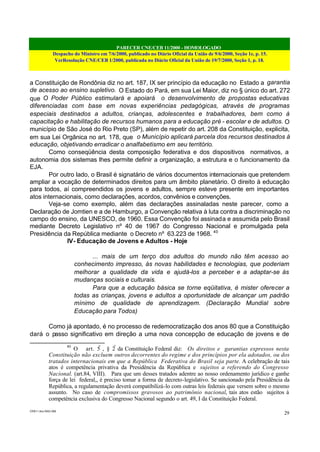 PARECER CNE/CEB 11/2000 - HOMOLOGADO
Despacho do Ministro em 7/6/2000, publicado no Diário Oficial da União de 9/6/2000, Seção 1e, p. 15.
VerResolução CNE/CEB 1/2000, publicada no Diário Oficial da União de 19/7/2000, Seção 1, p. 18.
CEB11.doc /SAO 006
29
a Constituição de Rondônia diz no art. 187, IX ser princípio da educação no Estado a garantia
de acesso ao ensino supletivo. O Estado do Pará, em sua Lei Maior, diz no § único do art. 272
que O Poder Público estimulará e apoiará o desenvolvimento de propostas educativas
diferenciadas com base em novas experiências pedagógicas, através de programas
especiais destinados a adultos, crianças, adolescentes e trabalhadores, bem como à
capacitação e habilitação de recursos humanos para a educação pré - escolar e de adultos. O
município de São José do Rio Preto (SP), além de repetir do art. 208 da Constituição, explicita,
em sua Lei Orgânica no art. 178, que o Município aplicará parcela dos recursos destinados à
educação, objetivando erradicar o analfabetismo em seu território.
Como conseqüência desta composição federativa e dos dispositivos normativos, a
autonomia dos sistemas lhes permite definir a organização, a estrutura e o funcionamento da
EJA.
Por outro lado, o Brasil é signatário de vários documentos internacionais que pretendem
ampliar a vocação de determinados direitos para um âmbito planetário. O direito à educação
para todos, aí compreendidos os jovens e adultos, sempre esteve presente em importantes
atos internacionais, como declarações, acordos, convênios e convenções.
Veja-se como exemplo, além das declarações assinaladas neste parecer, como a
Declaração de Jomtien e a de Hamburgo, a Convenção relativa à luta contra a discriminação no
campo do ensino, da UNESCO, de 1960. Essa Convenção foi assinada e assumida pelo Brasil
mediante Decreto Legislativo nº 40 de 1967 do Congresso Nacional e promulgada pela
Presidência da República mediante o Decreto nº 63.223 de 1968. 40
IV- Educação de Jovens e Adultos - Hoje
... mais de um terço dos adultos do mundo não têm acesso ao
conhecimento impresso, às novas habilidades e tecnologias, que poderiam
melhorar a qualidade da vida e ajudá-los a perceber e a adaptar-se às
mudanças sociais e culturais.
Para que a educação básica se torne eqüitativa, é mister oferecer a
todas as crianças, jovens e adultos a oportunidade de alcançar um padrão
mínimo de qualidade de aprendizagem. (Declaração Mundial sobre
Educação para Todos)
Como já apontado, é no processo de redemocratização dos anos 80 que a Constituição
dará o passo significativo em direção a uma nova concepção de educação de jovens e de
40
O art. 5º
, § 2º
da Constituição Federal diz: Os direitos e garantias expressos nesta
Constituição não excluem outros decorrentes do regime e dos princípios por ela adotados, ou dos
tratados internacionais em que a República Federativa do Brasil seja parte. A celebração de tais
atos é competência privativa da Presidência da República e sujeitos a referendo do Congresso
Nacional. (art.84, VIII). Para que um desses tratados adentre ao nosso ordenamento jurídico e ganhe
força de lei federal,, é preciso tomar a forma de decreto-legislativo. Se sancionado pela Presidência da
República, a regulamentação deverá compatibilizá-lo com outras leis federais que versem sobre o mesmo
assunto. No caso de compromissos gravosos ao patrimônio nacional, tais atos estão sujeitos à
competência exclusiva do Congresso Nacional segundo o art. 49, I da Constituição Federal.
 