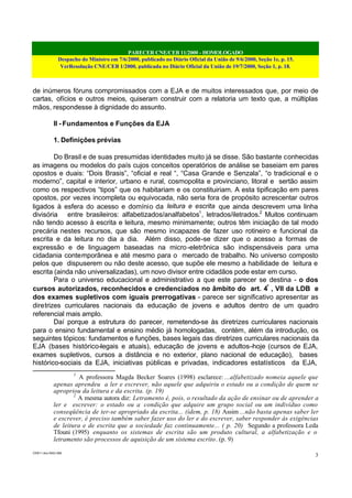 PARECER CNE/CEB 11/2000 - HOMOLOGADO
Despacho do Ministro em 7/6/2000, publicado no Diário Oficial da União de 9/6/2000, Seção 1e, p. 15.
VerResolução CNE/CEB 1/2000, publicada no Diário Oficial da União de 19/7/2000, Seção 1, p. 18.
CEB11.doc /SAO 006
3
de inúmeros fóruns compromissados com a EJA e de muitos interessados que, por meio de
cartas, ofícios e outros meios, quiseram construir com a relatoria um texto que, a múltiplas
mãos, respondesse à dignidade do assunto.
II - Fundamentos e Funções da EJA
1. Definições prévias
Do Brasil e de suas presumidas identidades muito já se disse. São bastante conhecidas
as imagens ou modelos do país cujos conceitos operatórios de análise se baseiam em pares
opostos e duais: “Dois Brasis”, “oficial e real “, “Casa Grande e Senzala”, “o tradicional e o
moderno”, capital e interior, urbano e rural, cosmopolita e provinciano, litoral e sertão assim
como os respectivos “tipos” que os habitariam e os constituiriam. A esta tipificação em pares
opostos, por vezes incompleta ou equivocada, não seria fora de propósito acrescentar outros
ligados à esfera do acesso e domínio da leitura e escrita que ainda descrevem uma linha
divisória entre brasileiros: alfabetizados/analfabetos1
, letrados/iletrados.2
Muitos continuam
não tendo acesso à escrita e leitura, mesmo minimamente; outros têm iniciação de tal modo
precária nestes recursos, que são mesmo incapazes de fazer uso rotineiro e funcional da
escrita e da leitura no dia a dia. Além disso, pode-se dizer que o acesso a formas de
expressão e de linguagem baseadas na micro-eletrônica são indispensáveis para uma
cidadania contemporânea e até mesmo para o mercado de trabalho. No universo composto
pelos que dispuserem ou não deste acesso, que supõe ele mesmo a habilidade de leitura e
escrita (ainda não universalizadas), um novo divisor entre cidadãos pode estar em curso.
Para o universo educacional e administrativo a que este parecer se destina - o dos
cursos autorizados, reconhecidos e credenciados no âmbito do art. 4º
, VII da LDB e
dos exames supletivos com iguais prerrogativas - parece ser significativo apresentar as
diretrizes curriculares nacionais da educação de jovens e adultos dentro de um quadro
referencial mais amplo.
Daí porque a estrutura do parecer, remetendo-se às diretrizes curriculares nacionais
para o ensino fundamental e ensino médio já homologadas, contém, além da introdução, os
seguintes tópicos: fundamentos e funções, bases legais das diretrizes curriculares nacionais da
EJA (bases histórico-legais e atuais), educação de jovens e adultos–hoje (cursos de EJA,
exames supletivos, cursos a distância e no exterior, plano nacional de educação), bases
histórico-sociais da EJA, iniciativas públicas e privadas, indicadores estatísticos da EJA,
1
A professora Magda Becker Soares (1998) esclarece: ...alfabetizado nomeia aquele que
apenas aprendeu a ler e escrever, não aquele que adquiriu o estado ou a condição de quem se
apropriou da leitura e da escrita. (p. 19)
2
A mesma autora diz: Letramento é, pois, o resultado da ação de ensinar ou de aprender a
ler e escrever: o estado ou a condição que adquire um grupo social ou um indivíduo como
conseqüência de ter-se apropriado da escrita... (idem, p. 18) Assim ...não basta apenas saber ler
e escrever, é preciso também saber fazer uso do ler e do escrever, saber responder às exigências
de leitura e de escrita que a sociedade faz continuamente... ( p. 20) Segundo a professora Leda
Tfouni (1995) enquanto os sistemas de escrita são um produto cultural, a alfabetização e o
letramento são processos de aquisição de um sistema escrito. (p. 9)
 