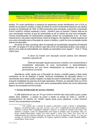 PARECER CNE/CEB 11/2000 - HOMOLOGADO
Despacho do Ministro em 7/6/2000, publicado no Diário Oficial da União de 9/6/2000, Seção 1e, p. 15.
VerResolução CNE/CEB 1/2000, publicada no Diário Oficial da União de 19/7/2000, Seção 1, p. 18.
CEB11.doc /SAO 006
30
adultos. Foi muito significativa a presença de segmentos sociais identificados com a EJA no
sentido de recuperar e ampliar a noção de direito ao ensino fundamental extensivo aos adultos
já posta na Constituição de 1934. A LDB acompanha esta orientação, suprimindo a expressão
ensino supletivo, embora mantendo o termo supletivo para os exames. Todavia, trata-se de
uma manutenção nominal, já que tal continuidade se dá no interior de uma nova concepção.
Termos remanescentes do ordenamento revogado devem ser considerados à luz do novo
ordenamento e não pelos ordenamentos vindos da antiga lei. Isto significa vontade expressa de
uma outra orientação para a Educação de Jovens e Adultos, a partir da nova concepção trazida
pela lei ora aprovada.
Do ponto de vista conceitual, além da extensão da escolaridade obrigatória formalizada
em 1967, os artigos 37 e 38 da LDB em vigor dão à EJA uma dignidade própria, mais ampla, e
elimina uma visão de externalidade com relação ao assinalado como regular.41
O art. 4º
VII da
LDB é claro:
O dever do Estado com educação escolar pública será efetivado
mediante a garantia de:
....
oferta de educação regular para jovens e adultos, com características e
modalidades adequadas às suas necessidades e disponibilidades,
garantindo-se aos que forem trabalhadores as condições de acesso e
permanência na escola;
Assinale-se, então: desde que a Educação de Jovens e Adultos passou a fazer parte
constitutiva da lei de diretrizes e bases, tornou-se modalidade da educação básica e é
reconhecida como direito público subjetivo na etapa do ensino fundamental. Logo, ela é regular
enquanto modalidade de exercício da função reparadora. Portanto, ao assinalar tanto os cursos
quanto os exames supletivos, a lei os tem como compreendidos dentro dos novos referenciais
legais e da concepção da EJA aí posta.
1. Cursos da Educação de Jovens e Adultos
A LDB determina em seu art. 37 que cursos e exames são meios pelos quais o poder
público deve viabilizar o acesso do jovem e adulto na escola de modo a permitir o
prosseguimento de estudos em caráter regular tendo como referência a base nacional
comum dos componentes curriculares .
41
Vale lembrar que o conceito de regular é polivalente e pode se prestar a ambigüidades.
Regular é, em primeiro lugar, o que está sub lege, isto é, sob o estabelecido em uma ordem jurídica e
conforme a mesma. Mas, a linguagem cotidiana o expressa no sentido de caminho mais comum. Seu
antônimo é irregular e pode ser compreendido como ilegal ou também como descontínuo. Mas, em
termos jurídico-educacionais, regular tem como oposto o termo livre. Neste caso, livres são os
estabelecimentos que oferecem educação ou ensino fora da Lei de Diretrizes e Bases. É o caso, por
exemplo, de escolas de língua estrangeira. No Império, significava também a ampla liberdade didático-
metodológica destes cursos.
 